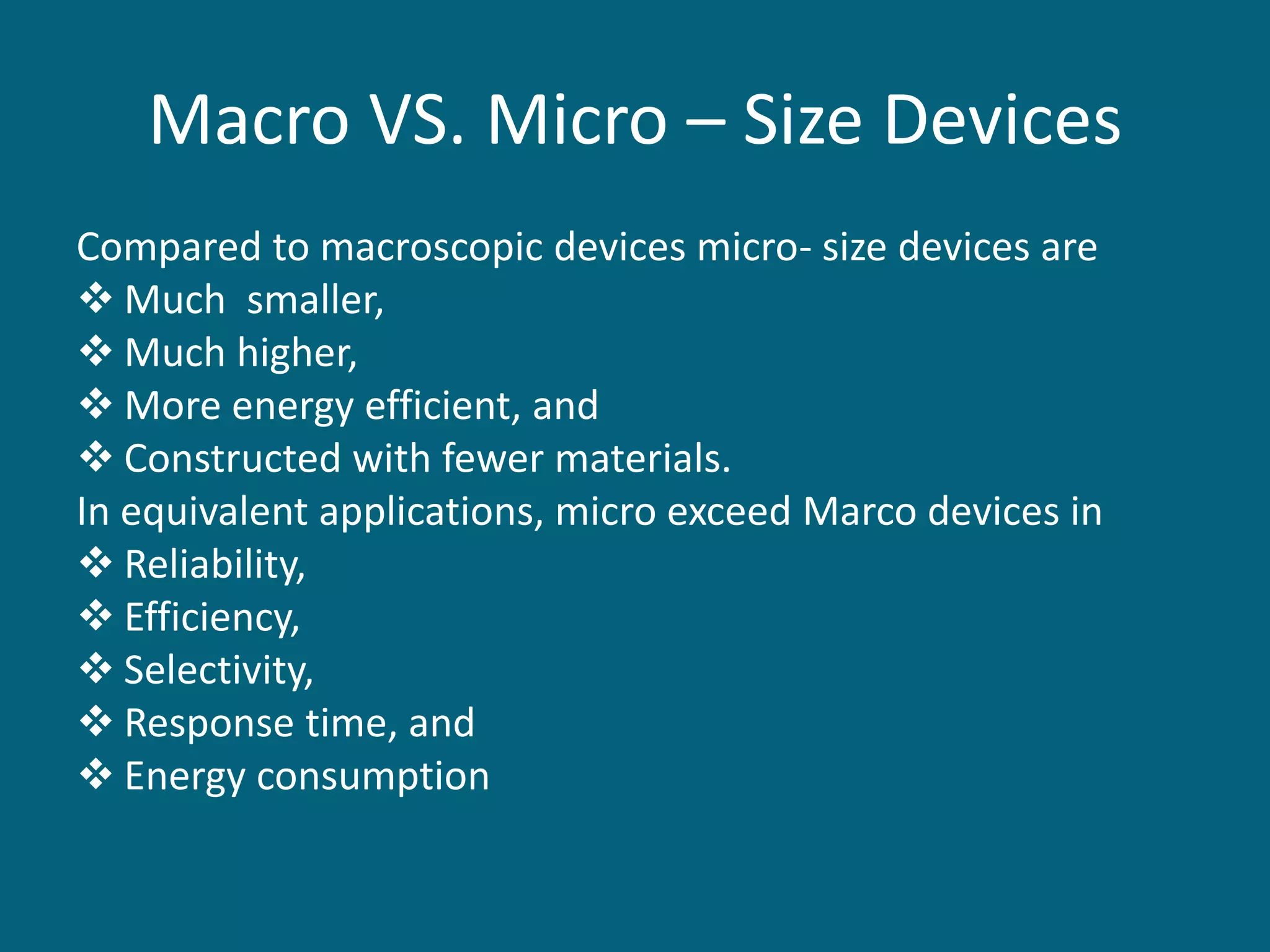 Macro VS. Micro – Size Devices
Compared to macroscopic devices micro- size devices are
 Much smaller,
 Much higher,
 More energy efficient, and
 Constructed with fewer materials.
In equivalent applications, micro exceed Marco devices in
 Reliability,
 Efficiency,
 Selectivity,
 Response time, and
 Energy consumption
 