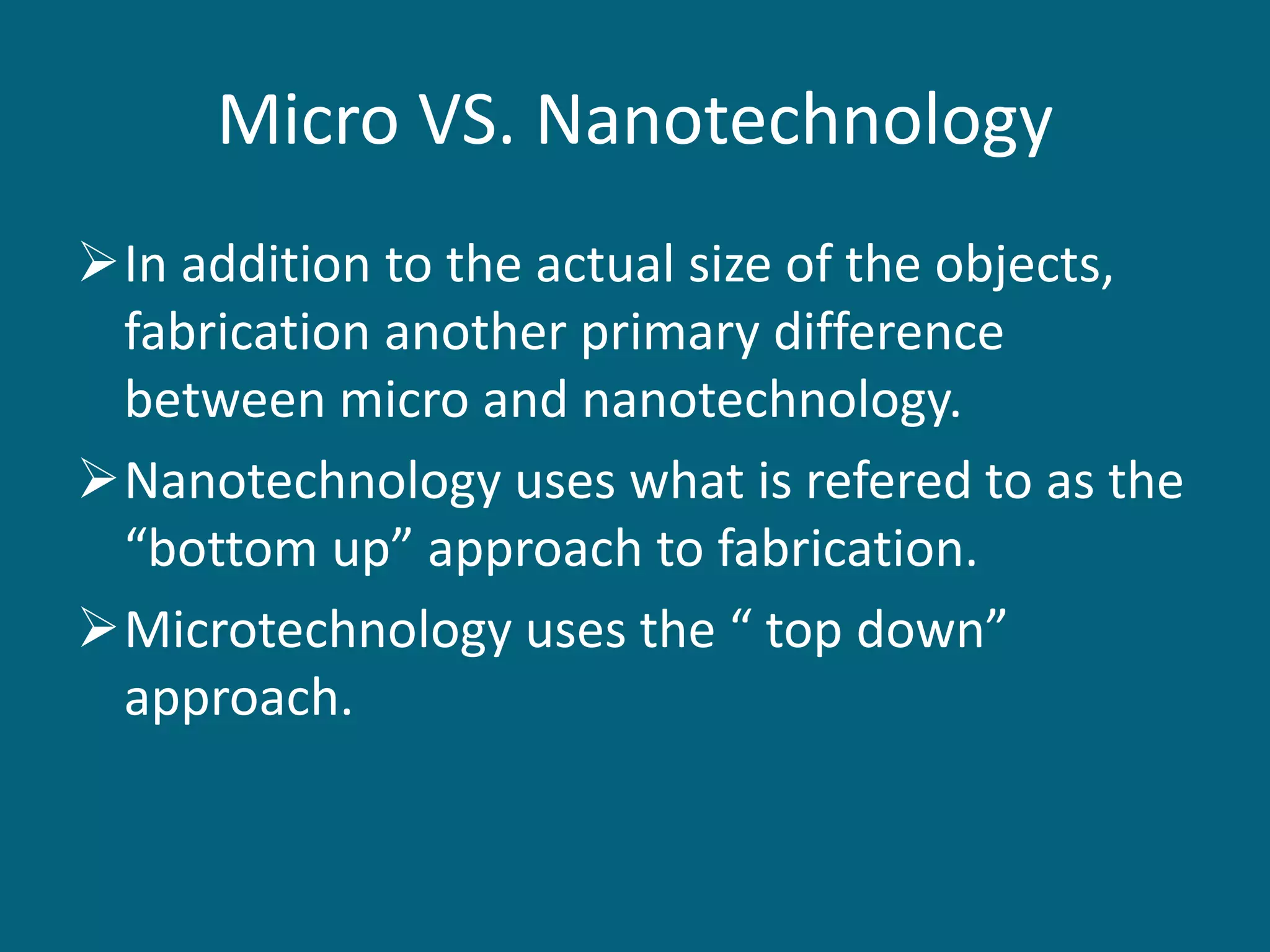 Micro VS. Nanotechnology
In addition to the actual size of the objects,
fabrication another primary difference
between micro and nanotechnology.
Nanotechnology uses what is refered to as the
“bottom up” approach to fabrication.
Microtechnology uses the “ top down”
approach.
 