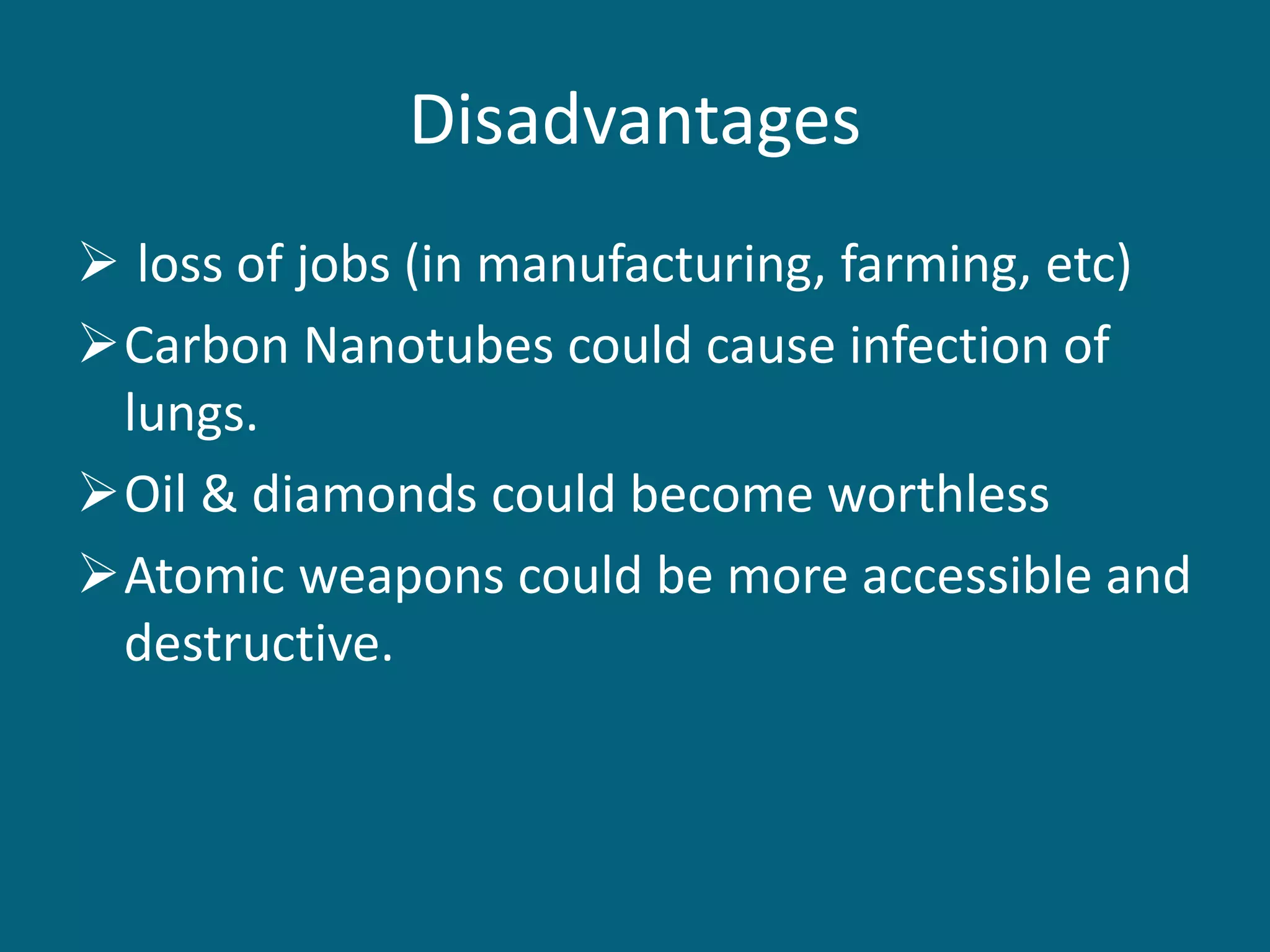 Disadvantages
 loss of jobs (in manufacturing, farming, etc)
Carbon Nanotubes could cause infection of
lungs.
Oil & diamonds could become worthless
Atomic weapons could be more accessible and
destructive.
 