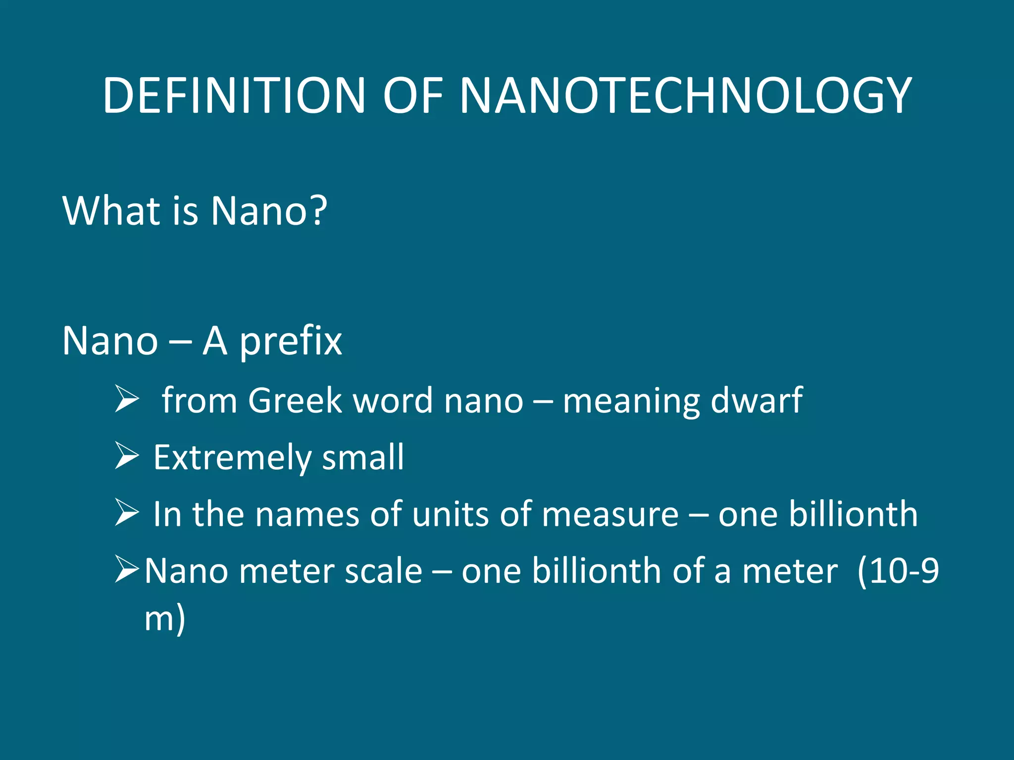 DEFINITION OF NANOTECHNOLOGY
What is Nano?
Nano – A prefix
 from Greek word nano – meaning dwarf
 Extremely small
 In the names of units of measure – one billionth
Nano meter scale – one billionth of a meter (10-9
m)
 