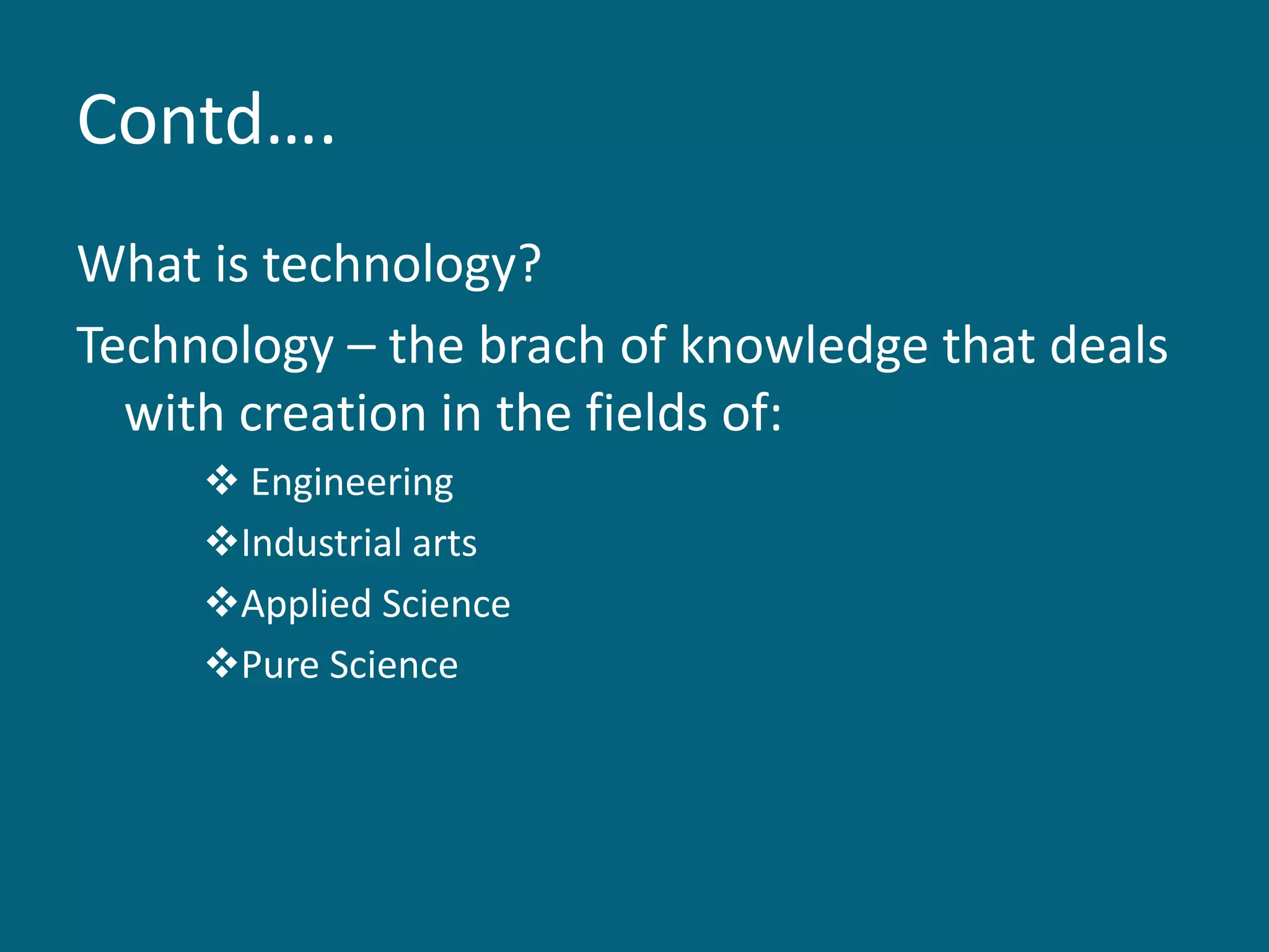 Contd….
What is technology?
Technology – the brach of knowledge that deals
with creation in the fields of:
 Engineering
Industrial arts
Applied Science
Pure Science
 