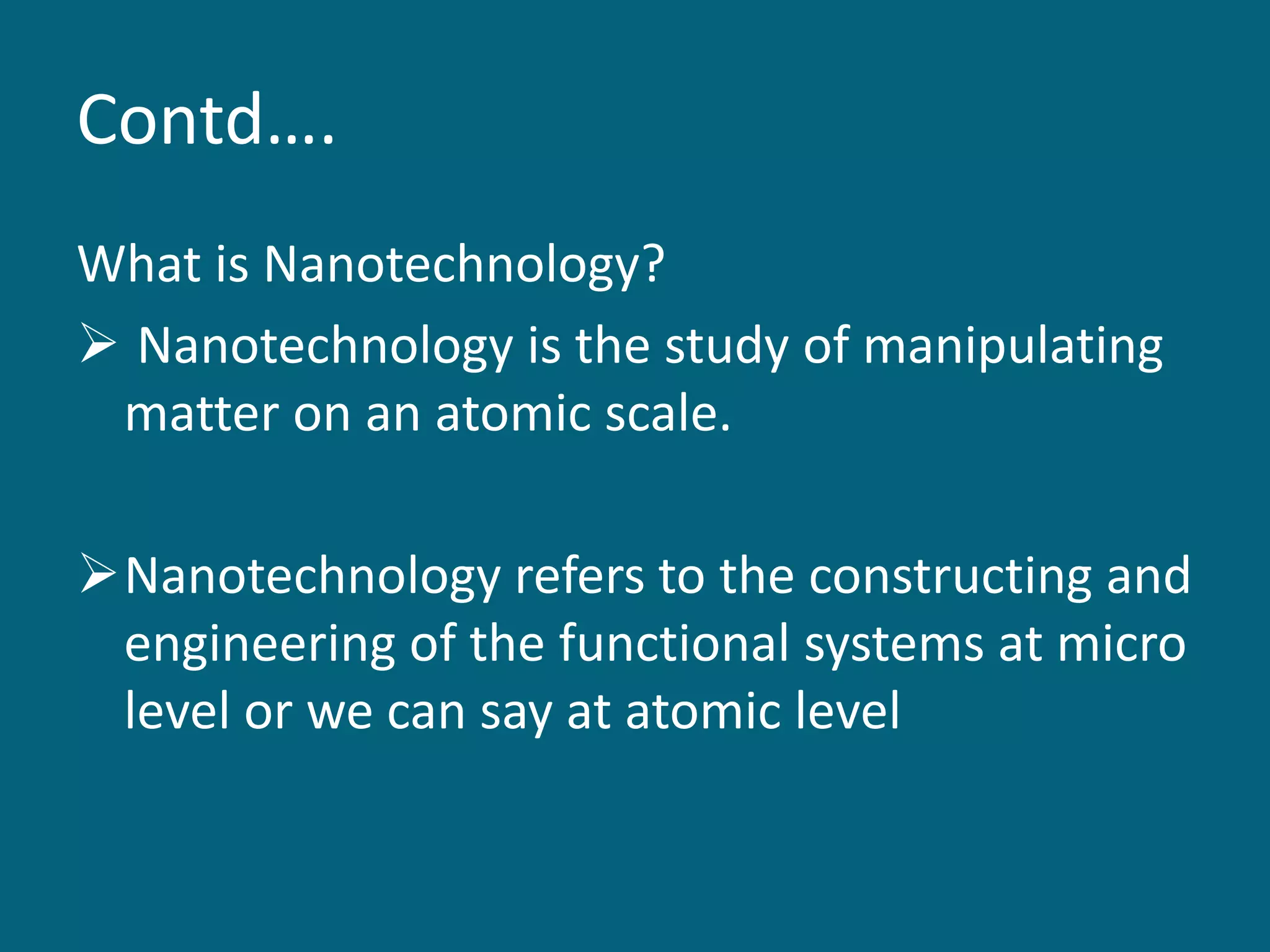 Contd….
What is Nanotechnology?
 Nanotechnology is the study of manipulating
matter on an atomic scale.
Nanotechnology refers to the constructing and
engineering of the functional systems at micro
level or we can say at atomic level
 