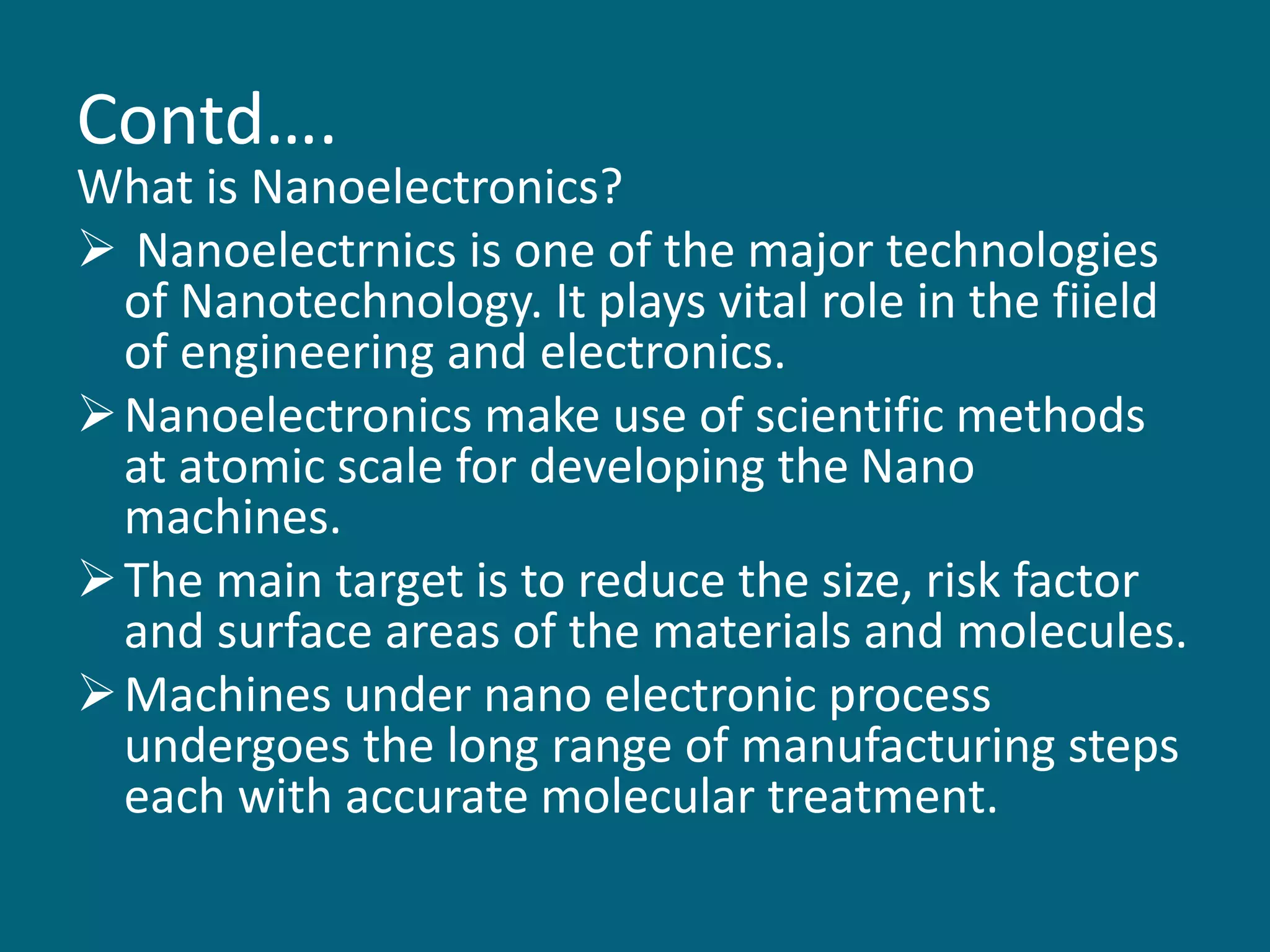 Contd….
What is Nanoelectronics?
 Nanoelectrnics is one of the major technologies
of Nanotechnology. It plays vital role in the fiield
of engineering and electronics.
Nanoelectronics make use of scientific methods
at atomic scale for developing the Nano
machines.
The main target is to reduce the size, risk factor
and surface areas of the materials and molecules.
Machines under nano electronic process
undergoes the long range of manufacturing steps
each with accurate molecular treatment.
 