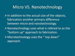 Micro VS. Nanotechnology
In addition to the actual size of the objects,
fabrication another primary difference
between micro and nanotechnology.
Nanotechnology uses what is refered to as the
“bottom up” approach to fabrication.
Microtechnology uses the “ top down”
approach.
 