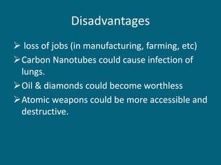 Disadvantages
 loss of jobs (in manufacturing, farming, etc)
Carbon Nanotubes could cause infection of
lungs.
Oil & diamonds could become worthless
Atomic weapons could be more accessible and
destructive.
 