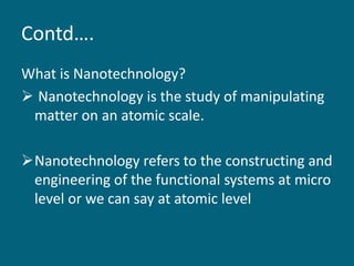 Contd….
What is Nanotechnology?
 Nanotechnology is the study of manipulating
matter on an atomic scale.
Nanotechnology refers to the constructing and
engineering of the functional systems at micro
level or we can say at atomic level
 