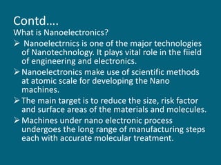 Contd….
What is Nanoelectronics?
 Nanoelectrnics is one of the major technologies
of Nanotechnology. It plays vital role in the fiield
of engineering and electronics.
Nanoelectronics make use of scientific methods
at atomic scale for developing the Nano
machines.
The main target is to reduce the size, risk factor
and surface areas of the materials and molecules.
Machines under nano electronic process
undergoes the long range of manufacturing steps
each with accurate molecular treatment.
 