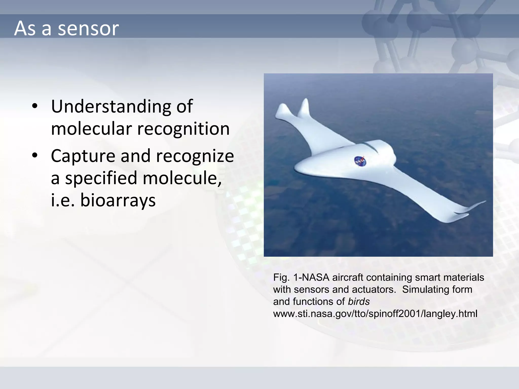 • Understanding of
molecular recognition
• Capture and recognize
a specified molecule,
i.e. bioarrays
As a sensor
Fig. 1-NASA aircraft containing smart materials
with sensors and actuators. Simulating form
and functions of birds
www.sti.nasa.gov/tto/spinoff2001/langley.html
 