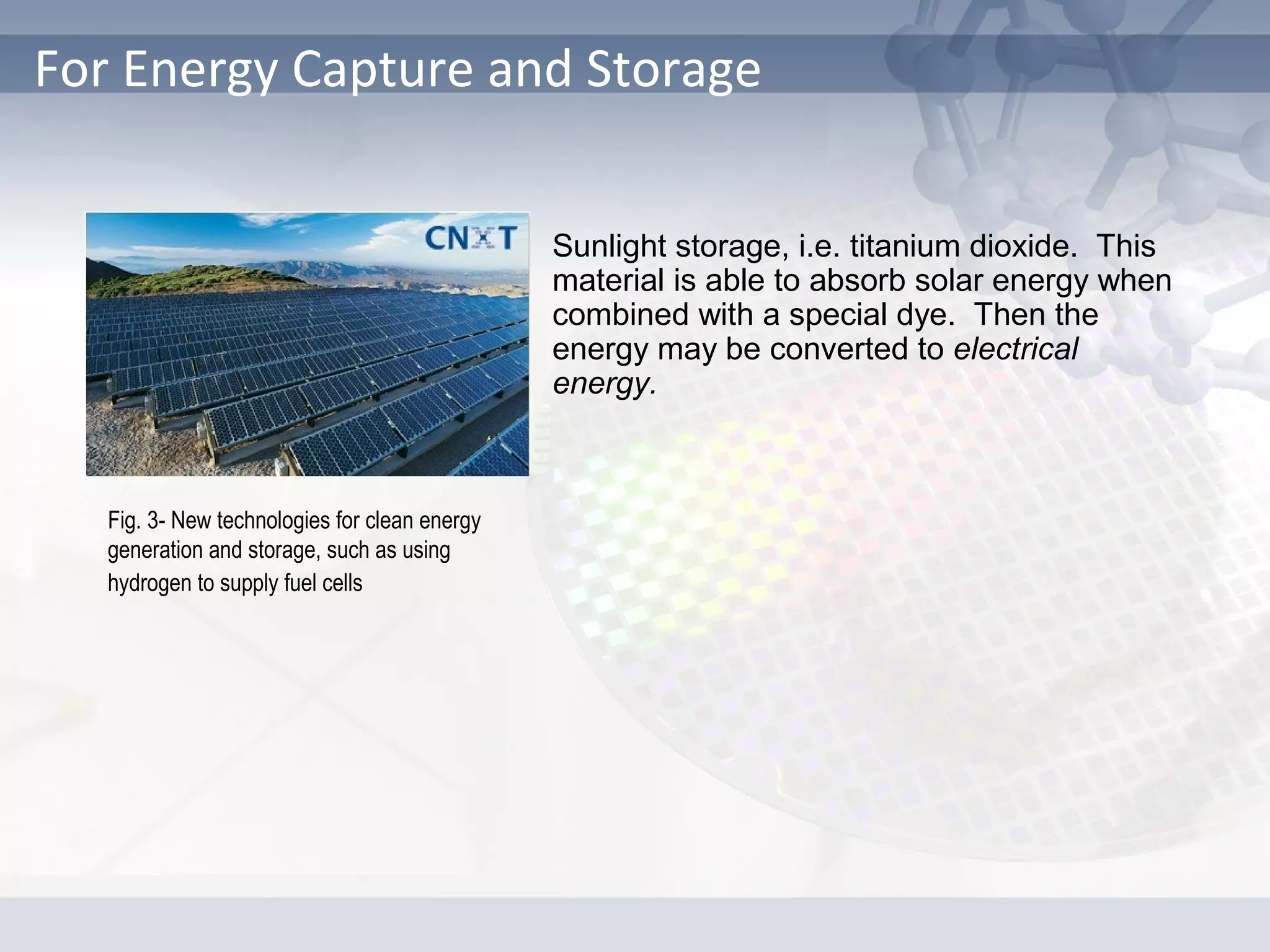 For Energy Capture and Storage
Sunlight storage, i.e. titanium dioxide. This
material is able to absorb solar energy when
combined with a special dye. Then the
energy may be converted to electrical
energy.
Fig. 3- New technologies for clean energy
generation and storage, such as using
hydrogen to supply fuel cells
 