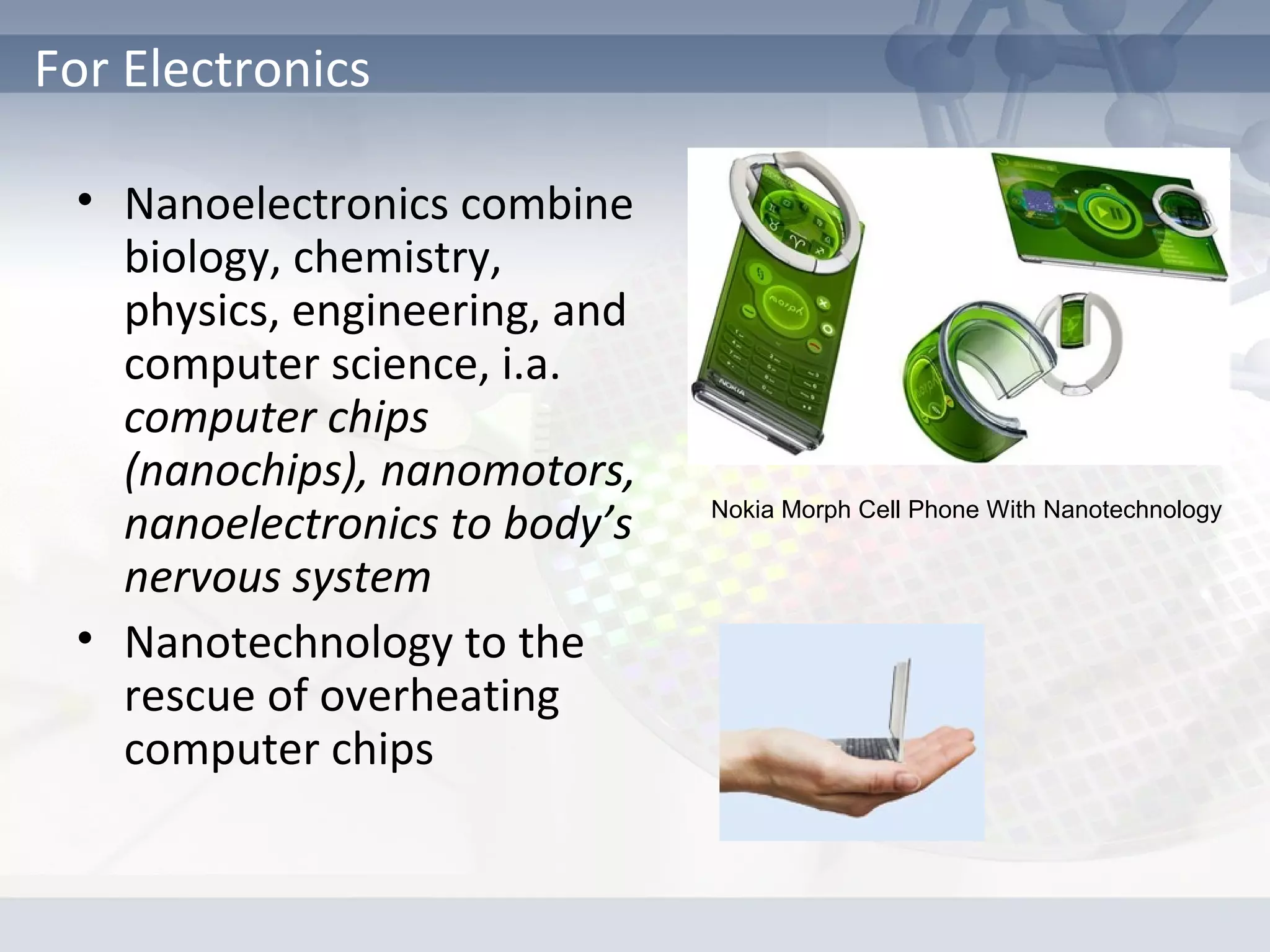 • Nanoelectronics combine
biology, chemistry,
physics, engineering, and
computer science, i.a.
computer chips
(nanochips), nanomotors,
nanoelectronics to body’s
nervous system
• Nanotechnology to the
rescue of overheating
computer chips
For Electronics
Nokia Morph Cell Phone With Nanotechnology
 
