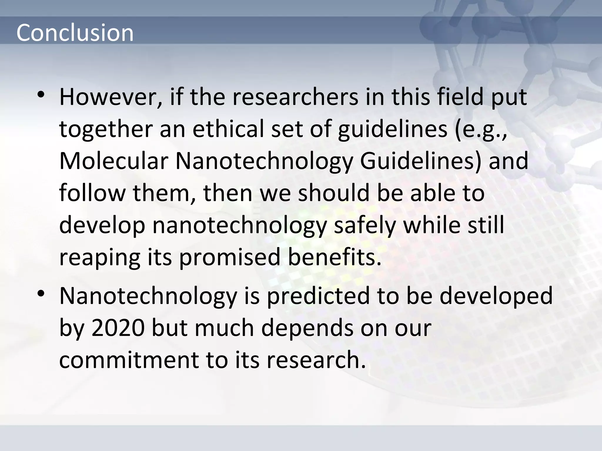 • However, if the researchers in this field put
together an ethical set of guidelines (e.g.,
Molecular Nanotechnology Guidelines) and
follow them, then we should be able to
develop nanotechnology safely while still
reaping its promised benefits.
• Nanotechnology is predicted to be developed
by 2020 but much depends on our
commitment to its research.
Conclusion
 