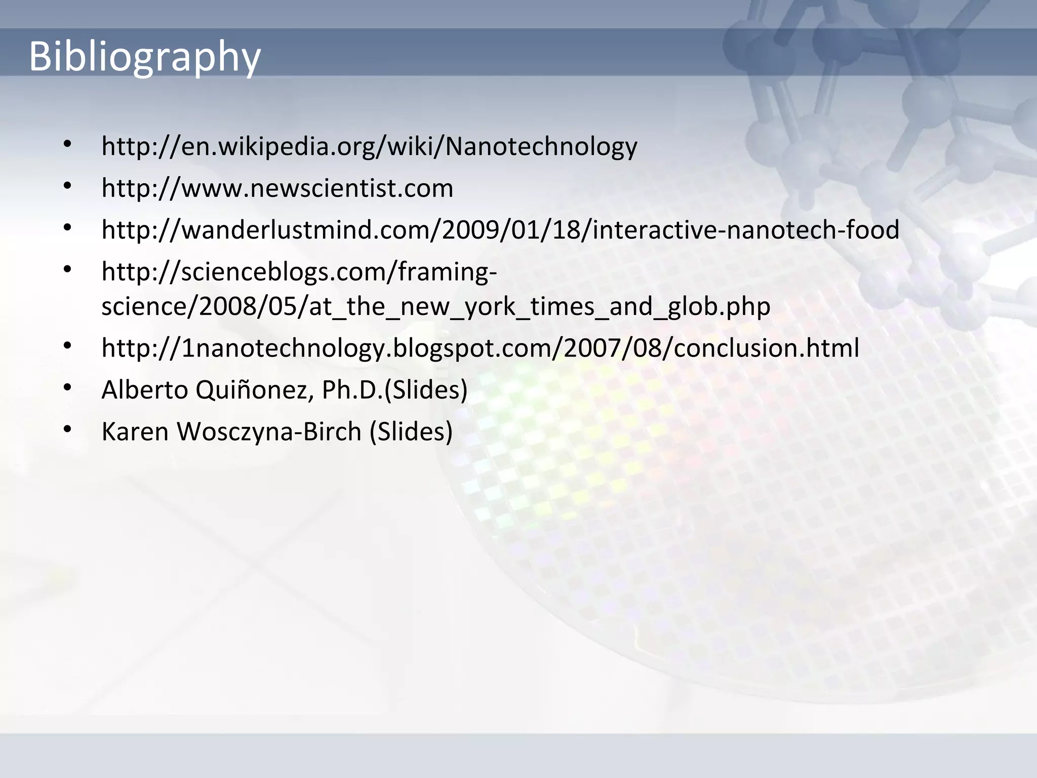• http://en.wikipedia.org/wiki/Nanotechnology
• http://www.newscientist.com
• http://wanderlustmind.com/2009/01/18/interactive-nanotech-food
• http://scienceblogs.com/framing-
science/2008/05/at_the_new_york_times_and_glob.php
• http://1nanotechnology.blogspot.com/2007/08/conclusion.html
• Alberto Quiñonez, Ph.D.(Slides)
• Karen Wosczyna-Birch (Slides)
Bibliography
 