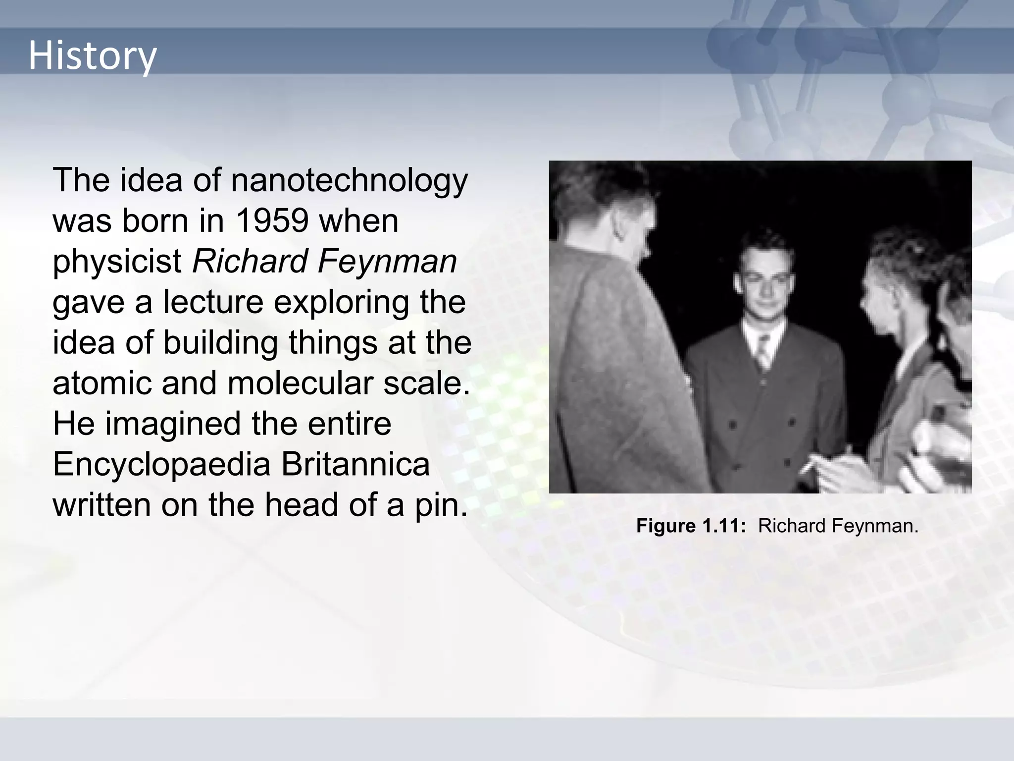 History
The idea of nanotechnology
was born in 1959 when
physicist Richard Feynman
gave a lecture exploring the
idea of building things at the
atomic and molecular scale.
He imagined the entire
Encyclopaedia Britannica
written on the head of a pin. Figure 1.11: Richard Feynman.
 