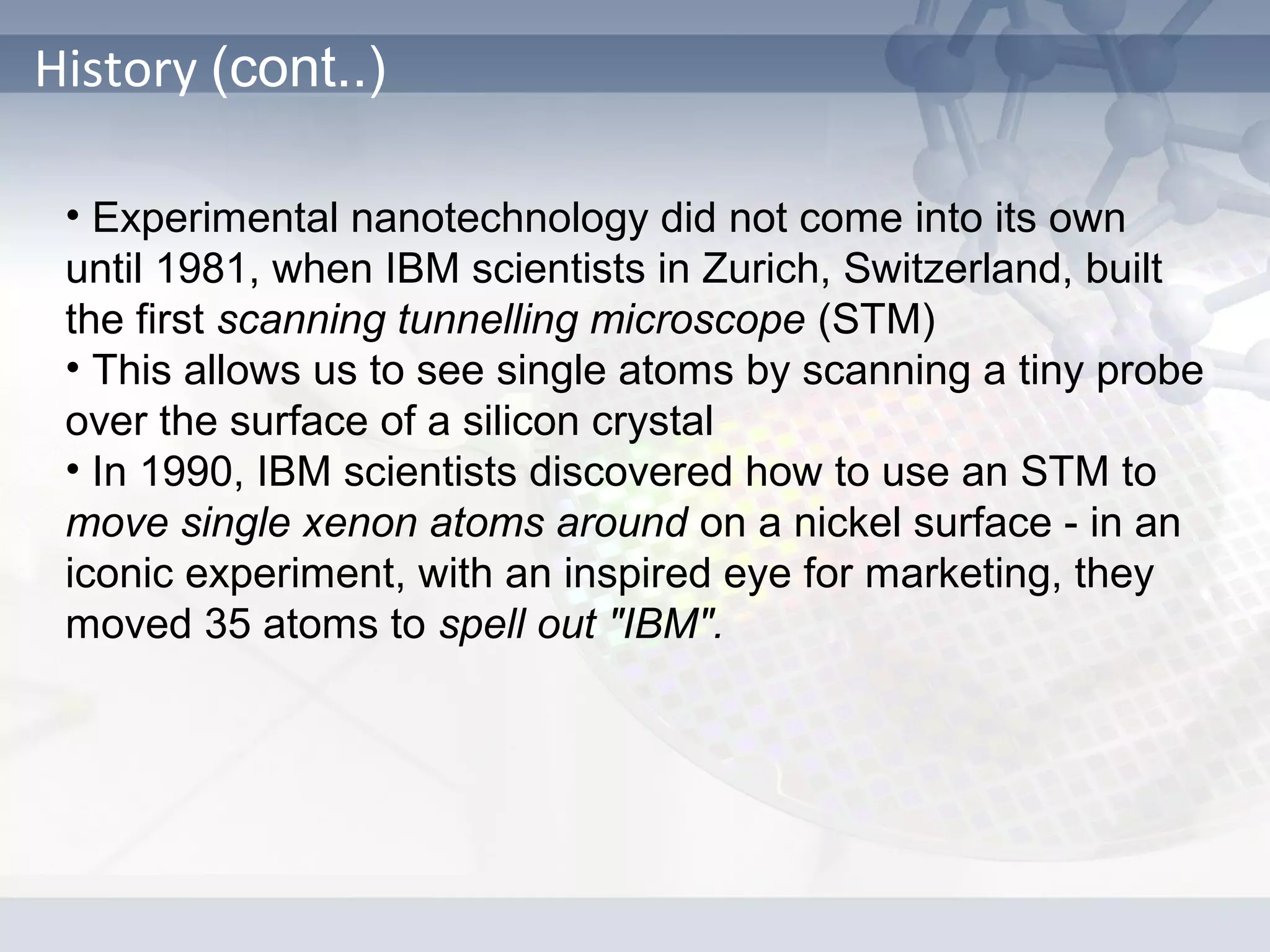 History (cont..)
• Experimental nanotechnology did not come into its own
until 1981, when IBM scientists in Zurich, Switzerland, built
the first scanning tunnelling microscope (STM)
• This allows us to see single atoms by scanning a tiny probe
over the surface of a silicon crystal
• In 1990, IBM scientists discovered how to use an STM to
move single xenon atoms around on a nickel surface - in an
iconic experiment, with an inspired eye for marketing, they
moved 35 atoms to spell out "IBM".
 