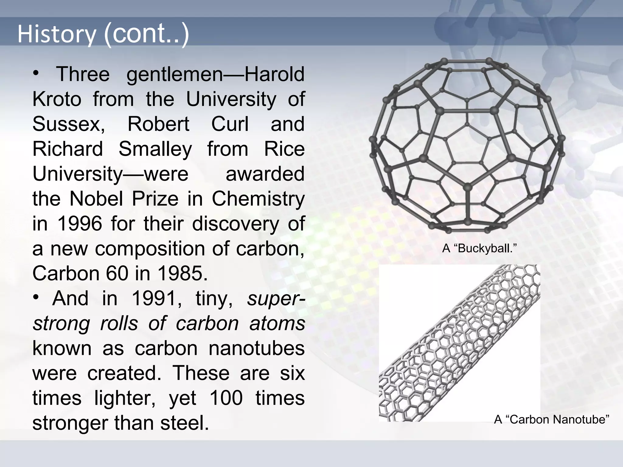 History (cont..)
• Three gentlemen—Harold
Kroto from the University of
Sussex, Robert Curl and
Richard Smalley from Rice
University—were awarded
the Nobel Prize in Chemistry
in 1996 for their discovery of
a new composition of carbon,
Carbon 60 in 1985.
• And in 1991, tiny, super-
strong rolls of carbon atoms
known as carbon nanotubes
were created. These are six
times lighter, yet 100 times
stronger than steel.
A “Buckyball.”
A “Carbon Nanotube”
 