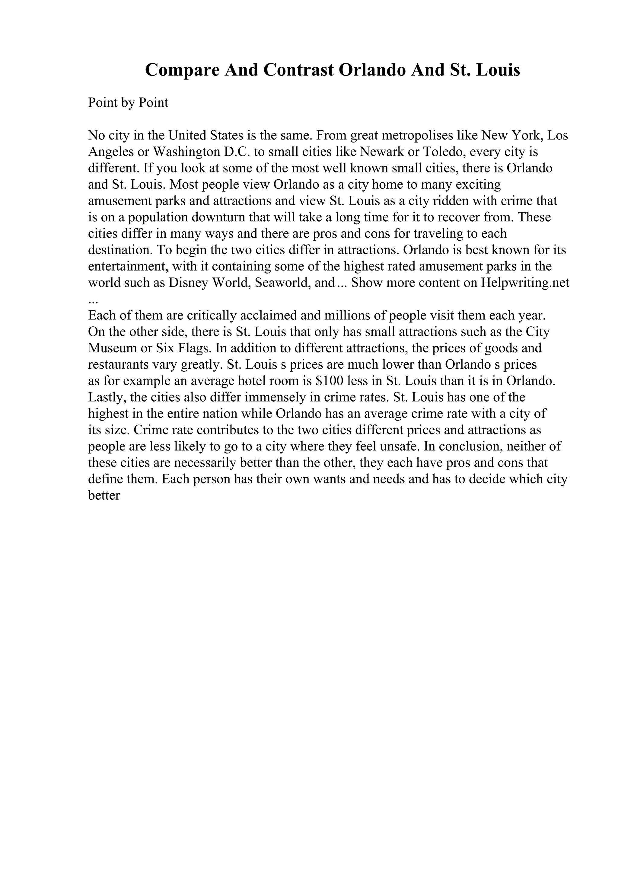 Compare And Contrast Orlando And St. Louis
Point by Point
No city in the United States is the same. From great metropolises like New York, Los
Angeles or Washington D.C. to small cities like Newark or Toledo, every city is
different. If you look at some of the most well known small cities, there is Orlando
and St. Louis. Most people view Orlando as a city home to many exciting
amusement parks and attractions and view St. Louis as a city ridden with crime that
is on a population downturn that will take a long time for it to recover from. These
cities differ in many ways and there are pros and cons for traveling to each
destination. To begin the two cities differ in attractions. Orlando is best known for its
entertainment, with it containing some of the highest rated amusement parks in the
world such as Disney World, Seaworld, and... Show more content on Helpwriting.net
...
Each of them are critically acclaimed and millions of people visit them each year.
On the other side, there is St. Louis that only has small attractions such as the City
Museum or Six Flags. In addition to different attractions, the prices of goods and
restaurants vary greatly. St. Louis s prices are much lower than Orlando s prices
as for example an average hotel room is $100 less in St. Louis than it is in Orlando.
Lastly, the cities also differ immensely in crime rates. St. Louis has one of the
highest in the entire nation while Orlando has an average crime rate with a city of
its size. Crime rate contributes to the two cities different prices and attractions as
people are less likely to go to a city where they feel unsafe. In conclusion, neither of
these cities are necessarily better than the other, they each have pros and cons that
define them. Each person has their own wants and needs and has to decide which city
better
 