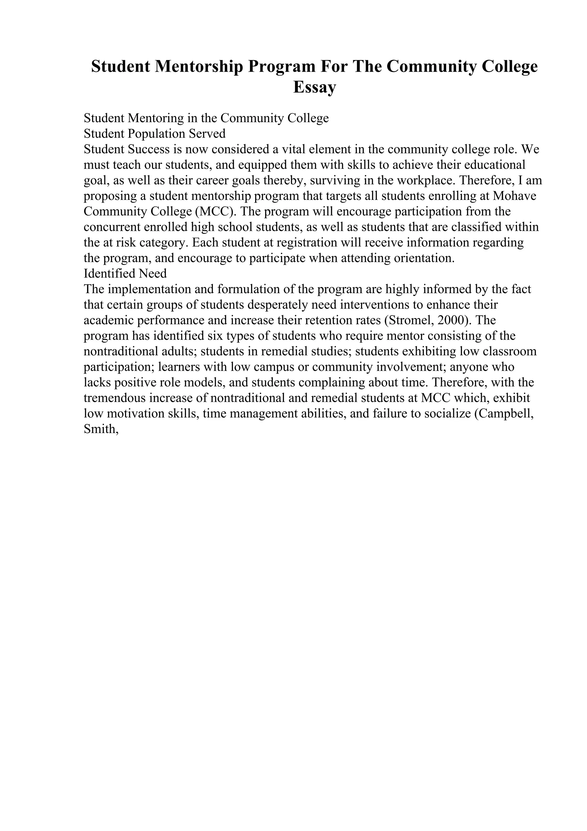 Student Mentorship Program For The Community College
Essay
Student Mentoring in the Community College
Student Population Served
Student Success is now considered a vital element in the community college role. We
must teach our students, and equipped them with skills to achieve their educational
goal, as well as their career goals thereby, surviving in the workplace. Therefore, I am
proposing a student mentorship program that targets all students enrolling at Mohave
Community College (MCC). The program will encourage participation from the
concurrent enrolled high school students, as well as students that are classified within
the at risk category. Each student at registration will receive information regarding
the program, and encourage to participate when attending orientation.
Identified Need
The implementation and formulation of the program are highly informed by the fact
that certain groups of students desperately need interventions to enhance their
academic performance and increase their retention rates (Stromel, 2000). The
program has identified six types of students who require mentor consisting of the
nontraditional adults; students in remedial studies; students exhibiting low classroom
participation; learners with low campus or community involvement; anyone who
lacks positive role models, and students complaining about time. Therefore, with the
tremendous increase of nontraditional and remedial students at MCC which, exhibit
low motivation skills, time management abilities, and failure to socialize (Campbell,
Smith,
 