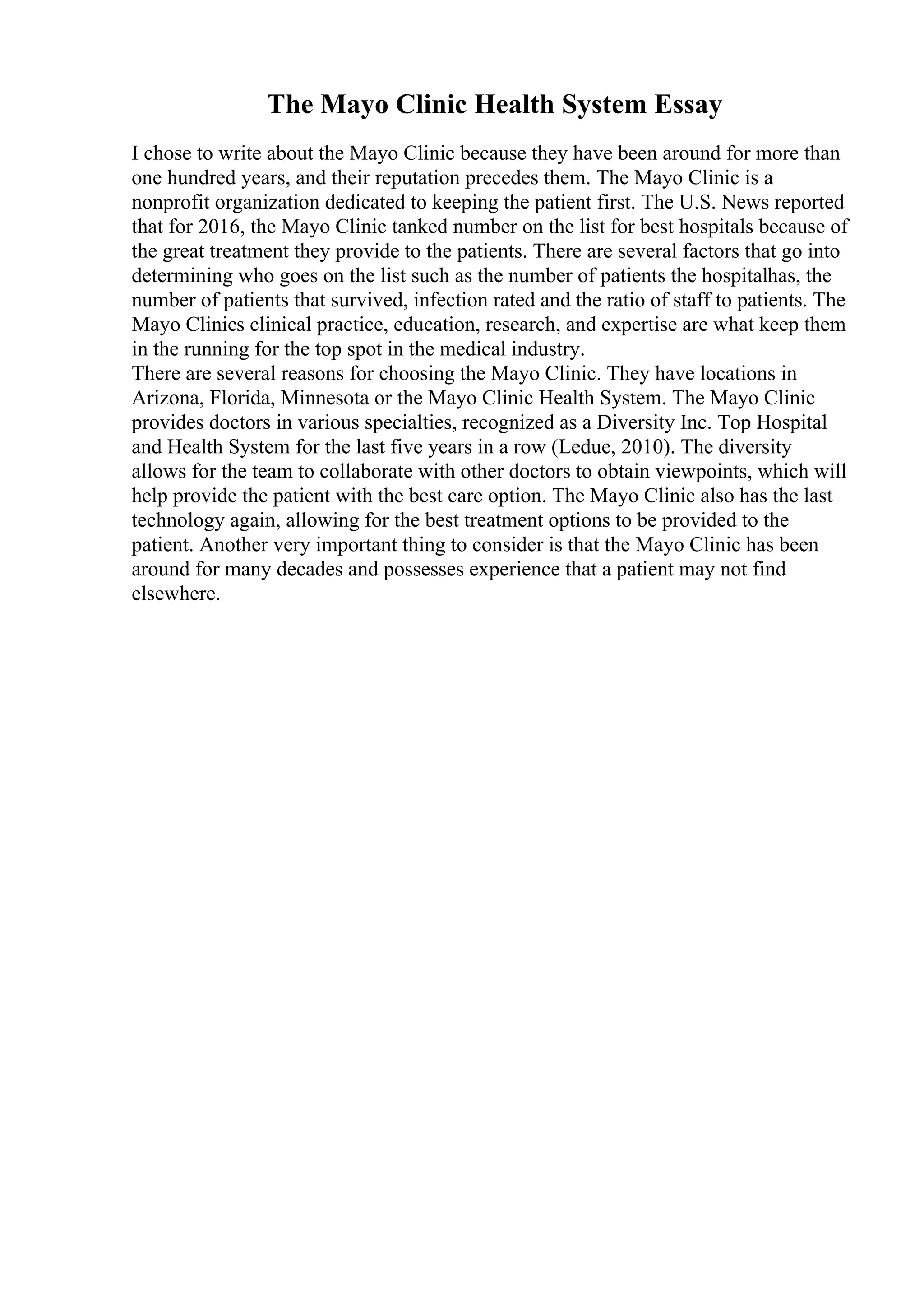 The Mayo Clinic Health System Essay
I chose to write about the Mayo Clinic because they have been around for more than
one hundred years, and their reputation precedes them. The Mayo Clinic is a
nonprofit organization dedicated to keeping the patient first. The U.S. News reported
that for 2016, the Mayo Clinic tanked number on the list for best hospitals because of
the great treatment they provide to the patients. There are several factors that go into
determining who goes on the list such as the number of patients the hospitalhas, the
number of patients that survived, infection rated and the ratio of staff to patients. The
Mayo Clinics clinical practice, education, research, and expertise are what keep them
in the running for the top spot in the medical industry.
There are several reasons for choosing the Mayo Clinic. They have locations in
Arizona, Florida, Minnesota or the Mayo Clinic Health System. The Mayo Clinic
provides doctors in various specialties, recognized as a Diversity Inc. Top Hospital
and Health System for the last five years in a row (Ledue, 2010). The diversity
allows for the team to collaborate with other doctors to obtain viewpoints, which will
help provide the patient with the best care option. The Mayo Clinic also has the last
technology again, allowing for the best treatment options to be provided to the
patient. Another very important thing to consider is that the Mayo Clinic has been
around for many decades and possesses experience that a patient may not find
elsewhere.
 