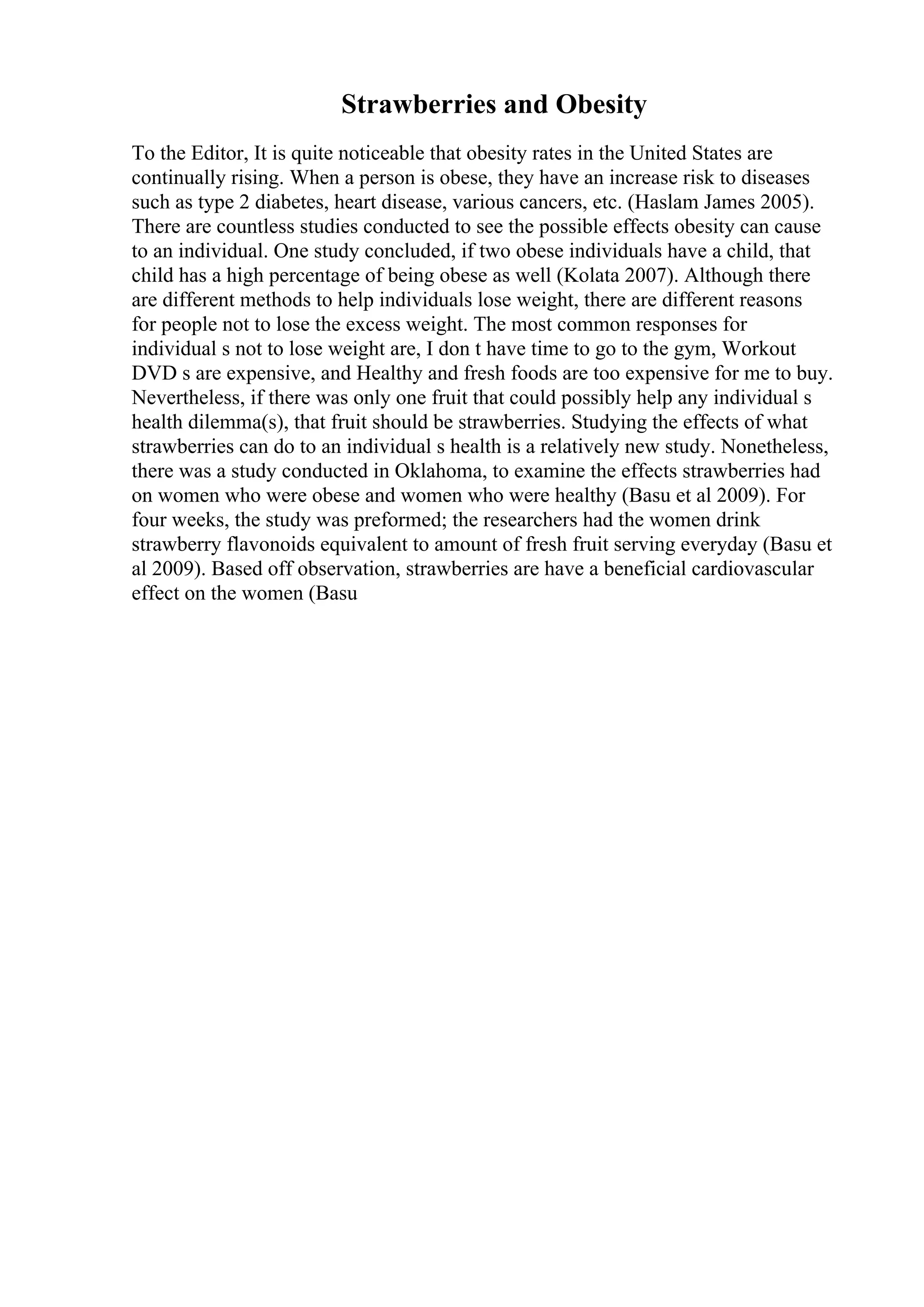 Strawberries and Obesity
To the Editor, It is quite noticeable that obesity rates in the United States are
continually rising. When a person is obese, they have an increase risk to diseases
such as type 2 diabetes, heart disease, various cancers, etc. (Haslam James 2005).
There are countless studies conducted to see the possible effects obesity can cause
to an individual. One study concluded, if two obese individuals have a child, that
child has a high percentage of being obese as well (Kolata 2007). Although there
are different methods to help individuals lose weight, there are different reasons
for people not to lose the excess weight. The most common responses for
individual s not to lose weight are, I don t have time to go to the gym, Workout
DVD s are expensive, and Healthy and fresh foods are too expensive for me to buy.
Nevertheless, if there was only one fruit that could possibly help any individual s
health dilemma(s), that fruit should be strawberries. Studying the effects of what
strawberries can do to an individual s health is a relatively new study. Nonetheless,
there was a study conducted in Oklahoma, to examine the effects strawberries had
on women who were obese and women who were healthy (Basu et al 2009). For
four weeks, the study was preformed; the researchers had the women drink
strawberry flavonoids equivalent to amount of fresh fruit serving everyday (Basu et
al 2009). Based off observation, strawberries are have a beneficial cardiovascular
effect on the women (Basu
 