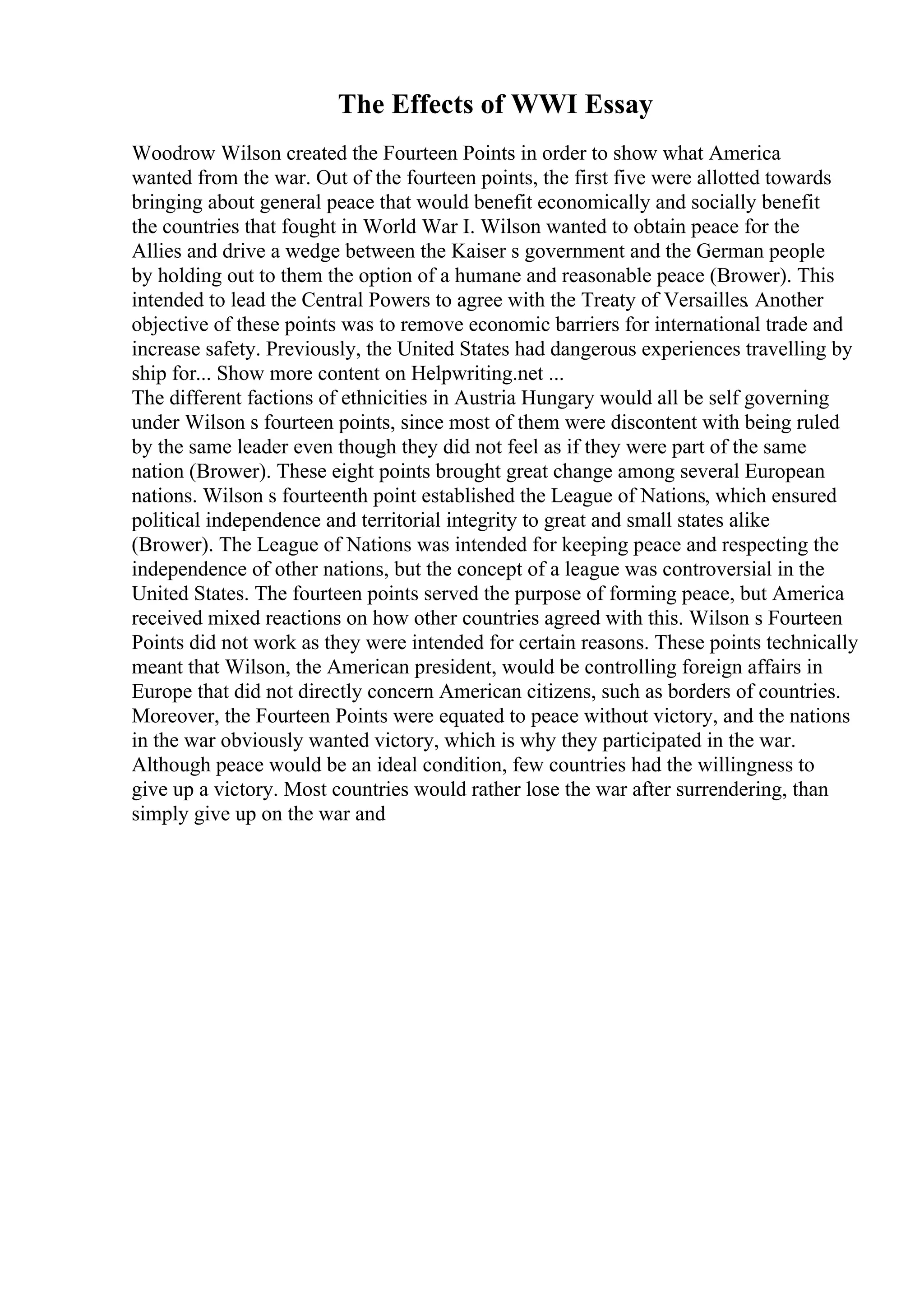 The Effects of WWI Essay
Woodrow Wilson created the Fourteen Points in order to show what America
wanted from the war. Out of the fourteen points, the first five were allotted towards
bringing about general peace that would benefit economically and socially benefit
the countries that fought in World War I. Wilson wanted to obtain peace for the
Allies and drive a wedge between the Kaiser s government and the German people
by holding out to them the option of a humane and reasonable peace (Brower). This
intended to lead the Central Powers to agree with the Treaty of Versailles. Another
objective of these points was to remove economic barriers for international trade and
increase safety. Previously, the United States had dangerous experiences travelling by
ship for... Show more content on Helpwriting.net ...
The different factions of ethnicities in Austria Hungary would all be self governing
under Wilson s fourteen points, since most of them were discontent with being ruled
by the same leader even though they did not feel as if they were part of the same
nation (Brower). These eight points brought great change among several European
nations. Wilson s fourteenth point established the League of Nations, which ensured
political independence and territorial integrity to great and small states alike
(Brower). The League of Nations was intended for keeping peace and respecting the
independence of other nations, but the concept of a league was controversial in the
United States. The fourteen points served the purpose of forming peace, but America
received mixed reactions on how other countries agreed with this. Wilson s Fourteen
Points did not work as they were intended for certain reasons. These points technically
meant that Wilson, the American president, would be controlling foreign affairs in
Europe that did not directly concern American citizens, such as borders of countries.
Moreover, the Fourteen Points were equated to peace without victory, and the nations
in the war obviously wanted victory, which is why they participated in the war.
Although peace would be an ideal condition, few countries had the willingness to
give up a victory. Most countries would rather lose the war after surrendering, than
simply give up on the war and
 