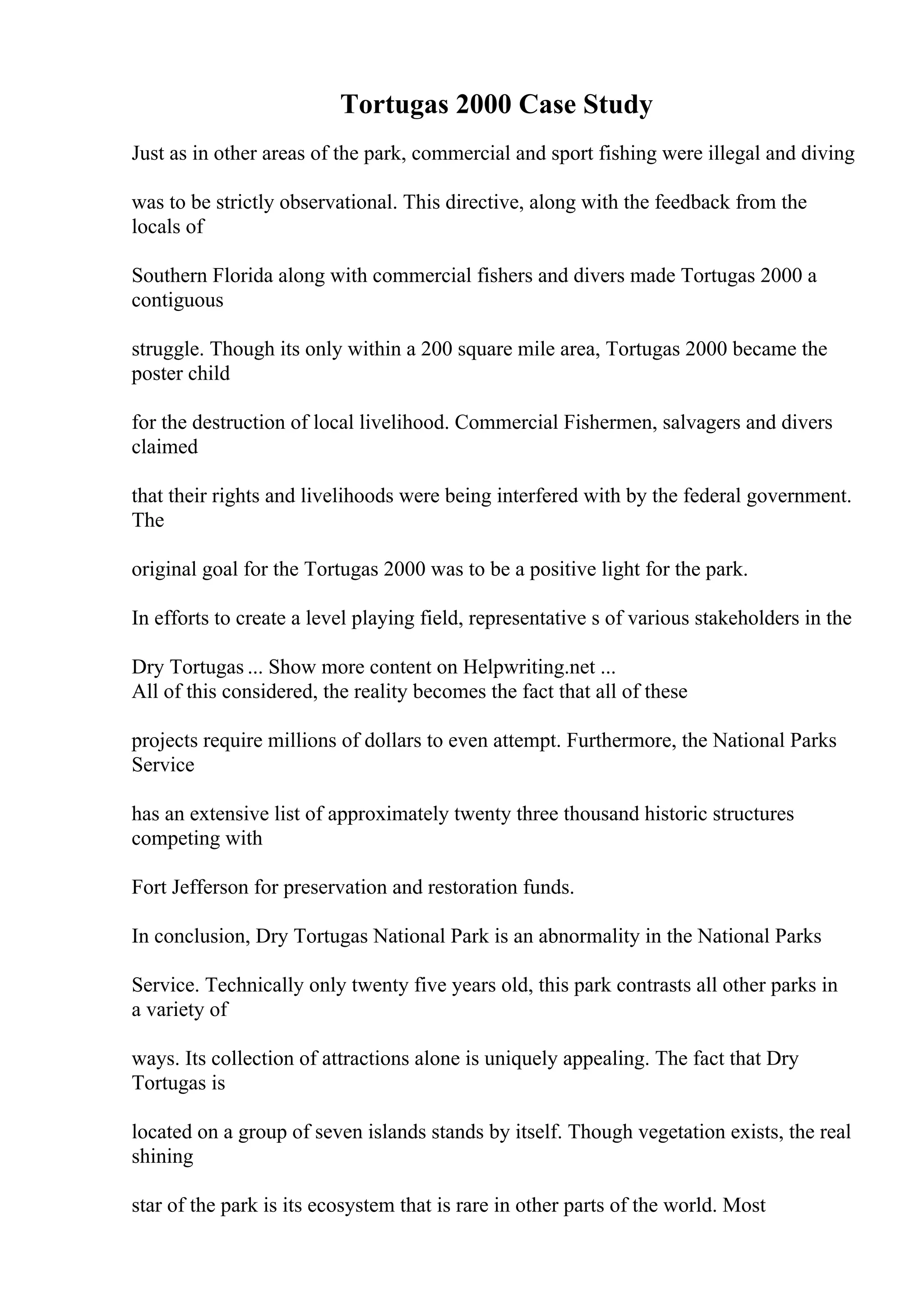 Tortugas 2000 Case Study
Just as in other areas of the park, commercial and sport fishing were illegal and diving
was to be strictly observational. This directive, along with the feedback from the
locals of
Southern Florida along with commercial fishers and divers made Tortugas 2000 a
contiguous
struggle. Though its only within a 200 square mile area, Tortugas 2000 became the
poster child
for the destruction of local livelihood. Commercial Fishermen, salvagers and divers
claimed
that their rights and livelihoods were being interfered with by the federal government.
The
original goal for the Tortugas 2000 was to be a positive light for the park.
In efforts to create a level playing field, representative s of various stakeholders in the
Dry Tortugas ... Show more content on Helpwriting.net ...
All of this considered, the reality becomes the fact that all of these
projects require millions of dollars to even attempt. Furthermore, the National Parks
Service
has an extensive list of approximately twenty three thousand historic structures
competing with
Fort Jefferson for preservation and restoration funds.
In conclusion, Dry Tortugas National Park is an abnormality in the National Parks
Service. Technically only twenty five years old, this park contrasts all other parks in
a variety of
ways. Its collection of attractions alone is uniquely appealing. The fact that Dry
Tortugas is
located on a group of seven islands stands by itself. Though vegetation exists, the real
shining
star of the park is its ecosystem that is rare in other parts of the world. Most
 