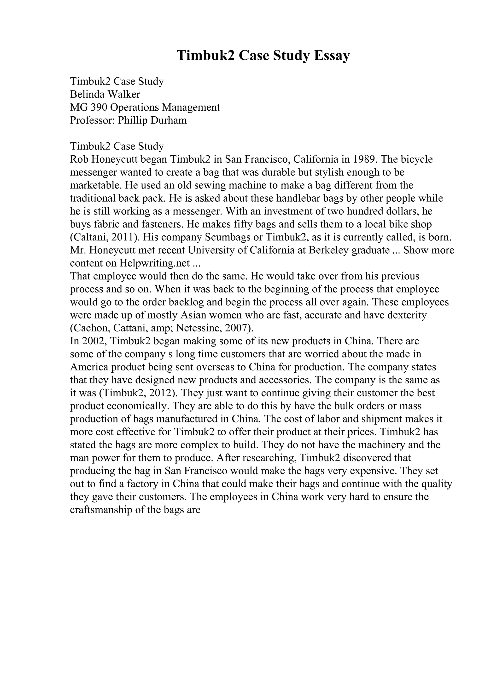 Timbuk2 Case Study Essay
Timbuk2 Case Study
Belinda Walker
MG 390 Operations Management
Professor: Phillip Durham
Timbuk2 Case Study
Rob Honeycutt began Timbuk2 in San Francisco, California in 1989. The bicycle
messenger wanted to create a bag that was durable but stylish enough to be
marketable. He used an old sewing machine to make a bag different from the
traditional back pack. He is asked about these handlebar bags by other people while
he is still working as a messenger. With an investment of two hundred dollars, he
buys fabric and fasteners. He makes fifty bags and sells them to a local bike shop
(Caltani, 2011). His company Scumbags or Timbuk2, as it is currently called, is born.
Mr. Honeycutt met recent University of California at Berkeley graduate ... Show more
content on Helpwriting.net ...
That employee would then do the same. He would take over from his previous
process and so on. When it was back to the beginning of the process that employee
would go to the order backlog and begin the process all over again. These employees
were made up of mostly Asian women who are fast, accurate and have dexterity
(Cachon, Cattani, amp; Netessine, 2007).
In 2002, Timbuk2 began making some of its new products in China. There are
some of the company s long time customers that are worried about the made in
America product being sent overseas to China for production. The company states
that they have designed new products and accessories. The company is the same as
it was (Timbuk2, 2012). They just want to continue giving their customer the best
product economically. They are able to do this by have the bulk orders or mass
production of bags manufactured in China. The cost of labor and shipment makes it
more cost effective for Timbuk2 to offer their product at their prices. Timbuk2 has
stated the bags are more complex to build. They do not have the machinery and the
man power for them to produce. After researching, Timbuk2 discovered that
producing the bag in San Francisco would make the bags very expensive. They set
out to find a factory in China that could make their bags and continue with the quality
they gave their customers. The employees in China work very hard to ensure the
craftsmanship of the bags are
 