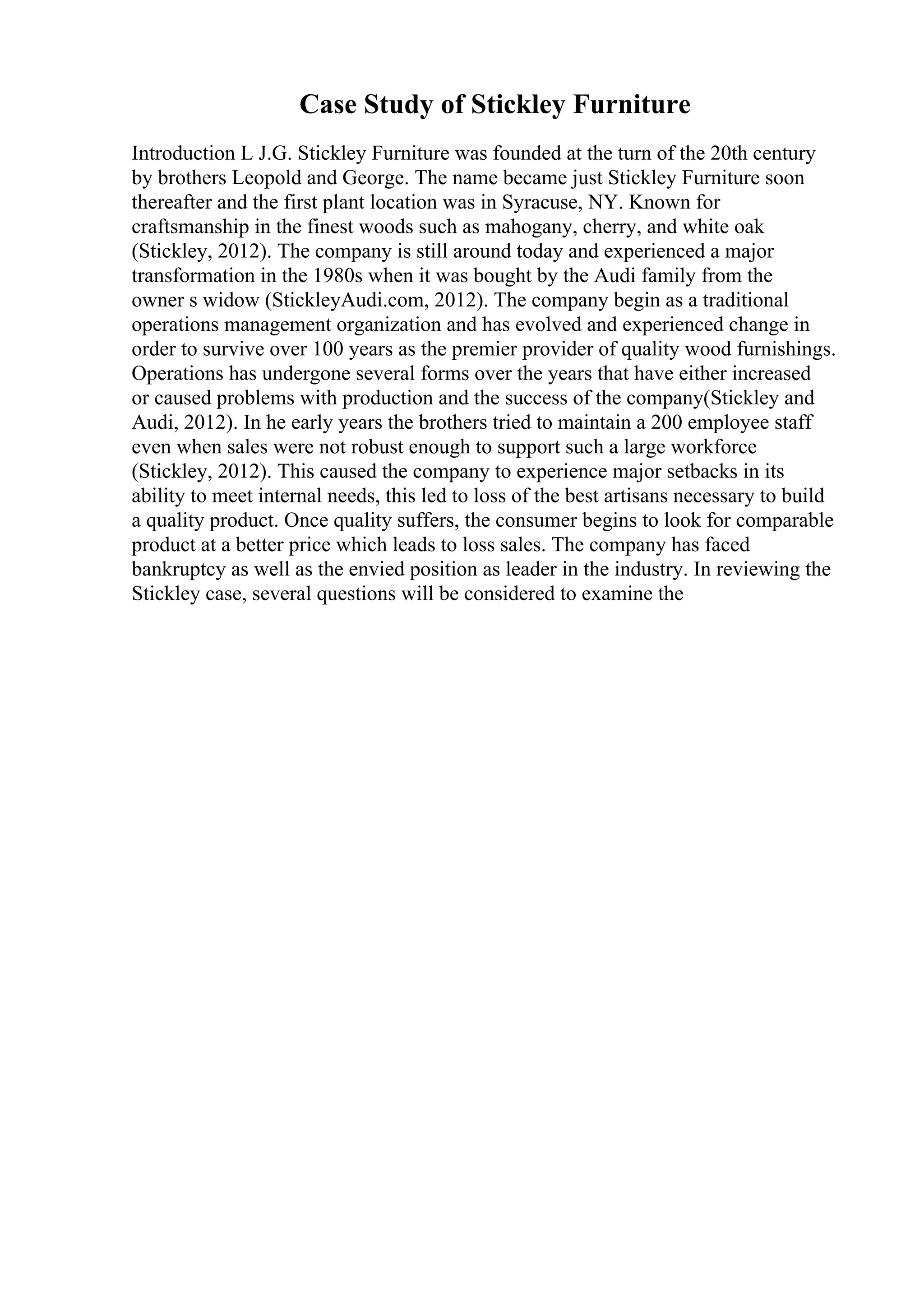 Case Study of Stickley Furniture
Introduction L J.G. Stickley Furniture was founded at the turn of the 20th century
by brothers Leopold and George. The name became just Stickley Furniture soon
thereafter and the first plant location was in Syracuse, NY. Known for
craftsmanship in the finest woods such as mahogany, cherry, and white oak
(Stickley, 2012). The company is still around today and experienced a major
transformation in the 1980s when it was bought by the Audi family from the
owner s widow (StickleyAudi.com, 2012). The company begin as a traditional
operations management organization and has evolved and experienced change in
order to survive over 100 years as the premier provider of quality wood furnishings.
Operations has undergone several forms over the years that have either increased
or caused problems with production and the success of the company(Stickley and
Audi, 2012). In he early years the brothers tried to maintain a 200 employee staff
even when sales were not robust enough to support such a large workforce
(Stickley, 2012). This caused the company to experience major setbacks in its
ability to meet internal needs, this led to loss of the best artisans necessary to build
a quality product. Once quality suffers, the consumer begins to look for comparable
product at a better price which leads to loss sales. The company has faced
bankruptcy as well as the envied position as leader in the industry. In reviewing the
Stickley case, several questions will be considered to examine the
 