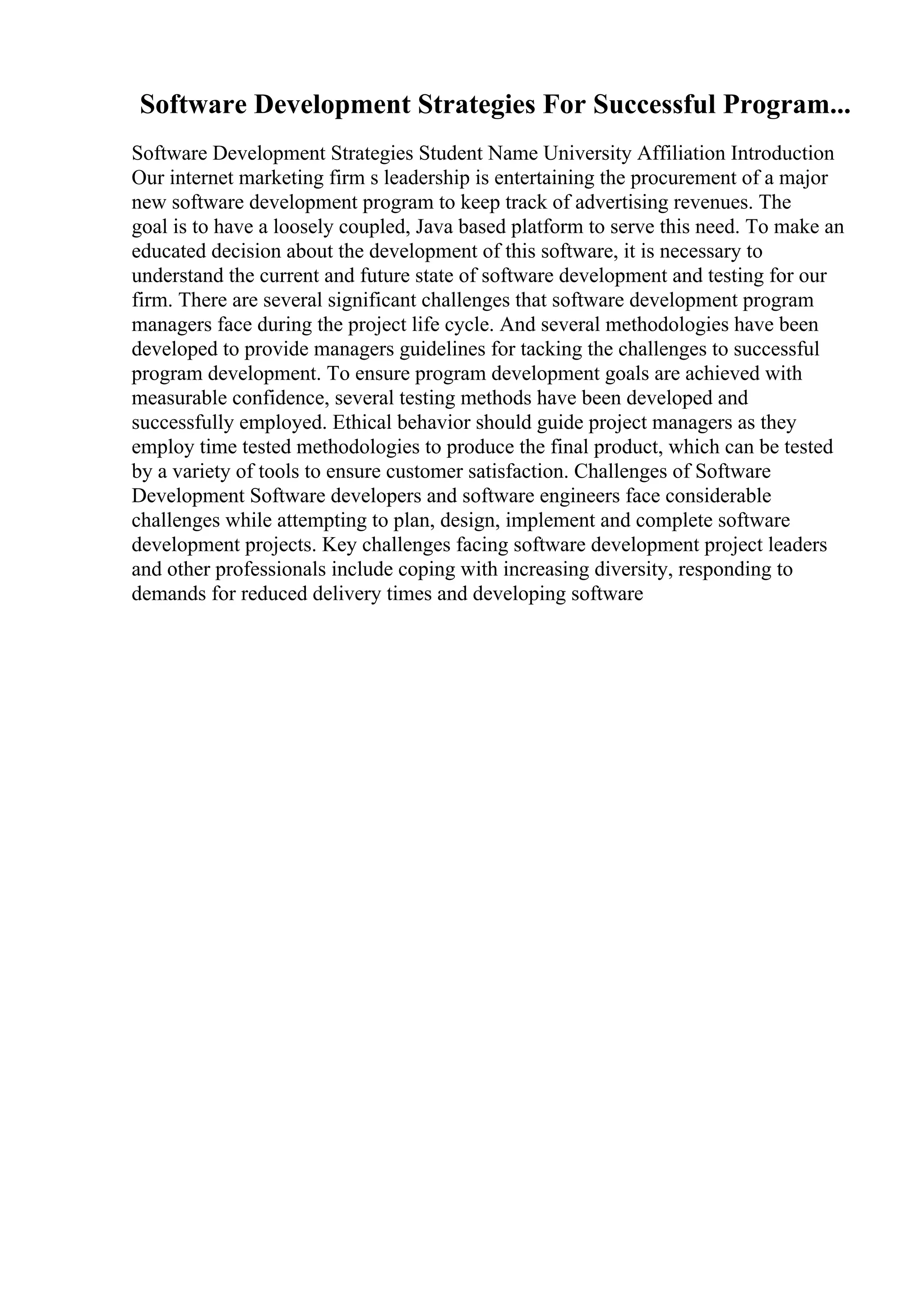 Software Development Strategies For Successful Program...
Software Development Strategies Student Name University Affiliation Introduction
Our internet marketing firm s leadership is entertaining the procurement of a major
new software development program to keep track of advertising revenues. The
goal is to have a loosely coupled, Java based platform to serve this need. To make an
educated decision about the development of this software, it is necessary to
understand the current and future state of software development and testing for our
firm. There are several significant challenges that software development program
managers face during the project life cycle. And several methodologies have been
developed to provide managers guidelines for tacking the challenges to successful
program development. To ensure program development goals are achieved with
measurable confidence, several testing methods have been developed and
successfully employed. Ethical behavior should guide project managers as they
employ time tested methodologies to produce the final product, which can be tested
by a variety of tools to ensure customer satisfaction. Challenges of Software
Development Software developers and software engineers face considerable
challenges while attempting to plan, design, implement and complete software
development projects. Key challenges facing software development project leaders
and other professionals include coping with increasing diversity, responding to
demands for reduced delivery times and developing software
 