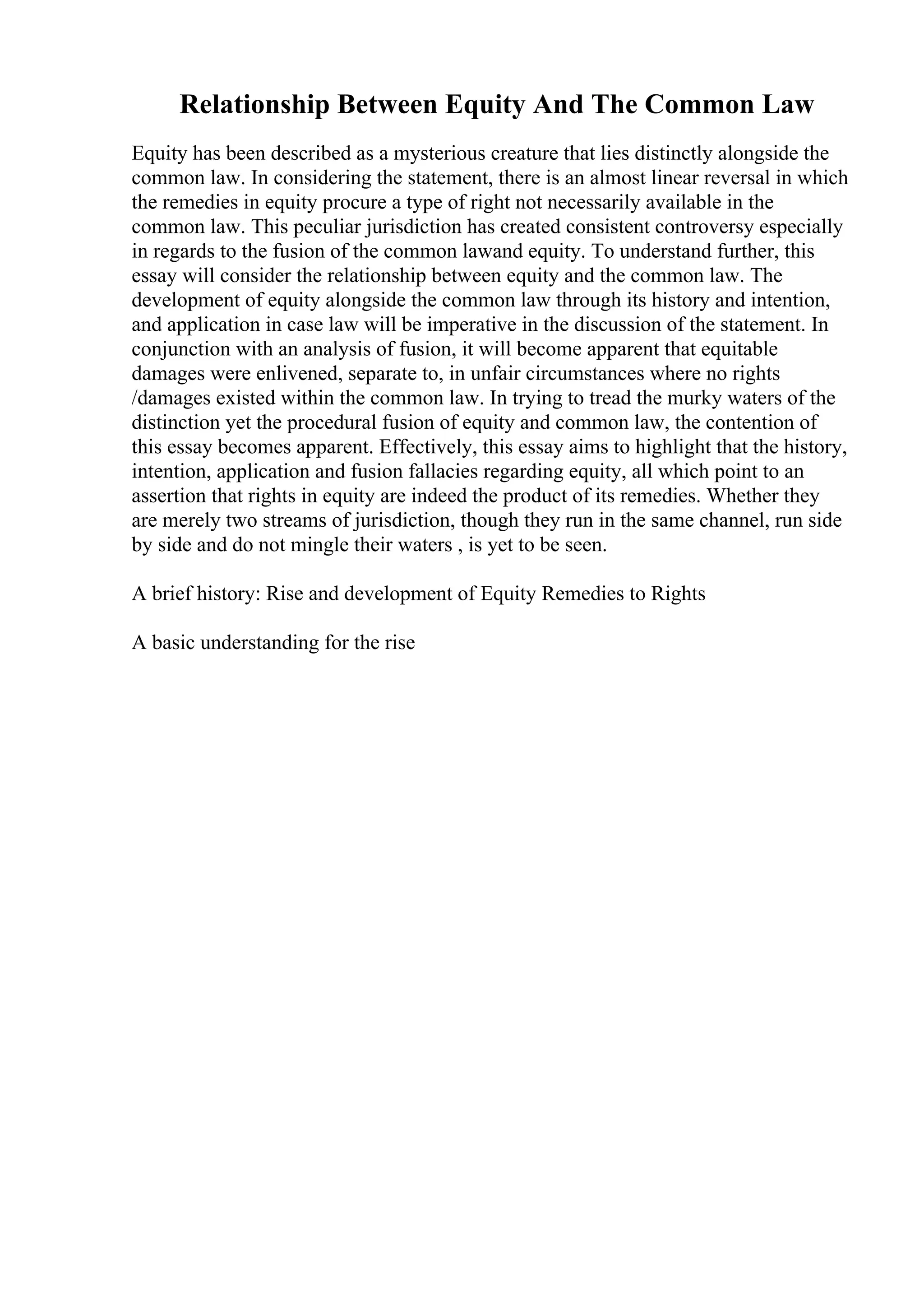 Relationship Between Equity And The Common Law
Equity has been described as a mysterious creature that lies distinctly alongside the
common law. In considering the statement, there is an almost linear reversal in which
the remedies in equity procure a type of right not necessarily available in the
common law. This peculiar jurisdiction has created consistent controversy especially
in regards to the fusion of the common lawand equity. To understand further, this
essay will consider the relationship between equity and the common law. The
development of equity alongside the common law through its history and intention,
and application in case law will be imperative in the discussion of the statement. In
conjunction with an analysis of fusion, it will become apparent that equitable
damages were enlivened, separate to, in unfair circumstances where no rights
/damages existed within the common law. In trying to tread the murky waters of the
distinction yet the procedural fusion of equity and common law, the contention of
this essay becomes apparent. Effectively, this essay aims to highlight that the history,
intention, application and fusion fallacies regarding equity, all which point to an
assertion that rights in equity are indeed the product of its remedies. Whether they
are merely two streams of jurisdiction, though they run in the same channel, run side
by side and do not mingle their waters , is yet to be seen.
A brief history: Rise and development of Equity Remedies to Rights
A basic understanding for the rise
 