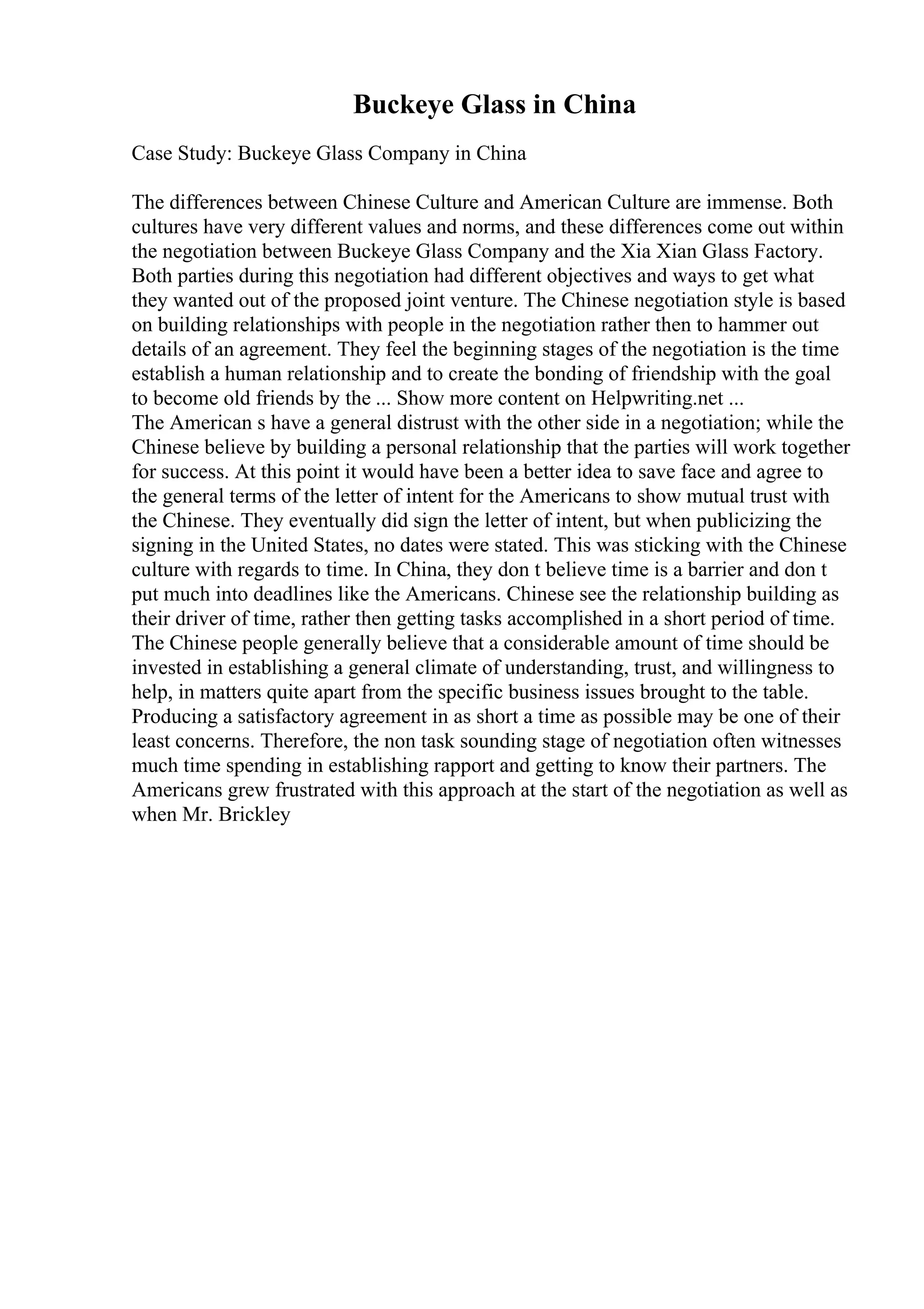 Buckeye Glass in China
Case Study: Buckeye Glass Company in China
The differences between Chinese Culture and American Culture are immense. Both
cultures have very different values and norms, and these differences come out within
the negotiation between Buckeye Glass Company and the Xia Xian Glass Factory.
Both parties during this negotiation had different objectives and ways to get what
they wanted out of the proposed joint venture. The Chinese negotiation style is based
on building relationships with people in the negotiation rather then to hammer out
details of an agreement. They feel the beginning stages of the negotiation is the time
establish a human relationship and to create the bonding of friendship with the goal
to become old friends by the ... Show more content on Helpwriting.net ...
The American s have a general distrust with the other side in a negotiation; while the
Chinese believe by building a personal relationship that the parties will work together
for success. At this point it would have been a better idea to save face and agree to
the general terms of the letter of intent for the Americans to show mutual trust with
the Chinese. They eventually did sign the letter of intent, but when publicizing the
signing in the United States, no dates were stated. This was sticking with the Chinese
culture with regards to time. In China, they don t believe time is a barrier and don t
put much into deadlines like the Americans. Chinese see the relationship building as
their driver of time, rather then getting tasks accomplished in a short period of time.
The Chinese people generally believe that a considerable amount of time should be
invested in establishing a general climate of understanding, trust, and willingness to
help, in matters quite apart from the specific business issues brought to the table.
Producing a satisfactory agreement in as short a time as possible may be one of their
least concerns. Therefore, the non task sounding stage of negotiation often witnesses
much time spending in establishing rapport and getting to know their partners. The
Americans grew frustrated with this approach at the start of the negotiation as well as
when Mr. Brickley
 
