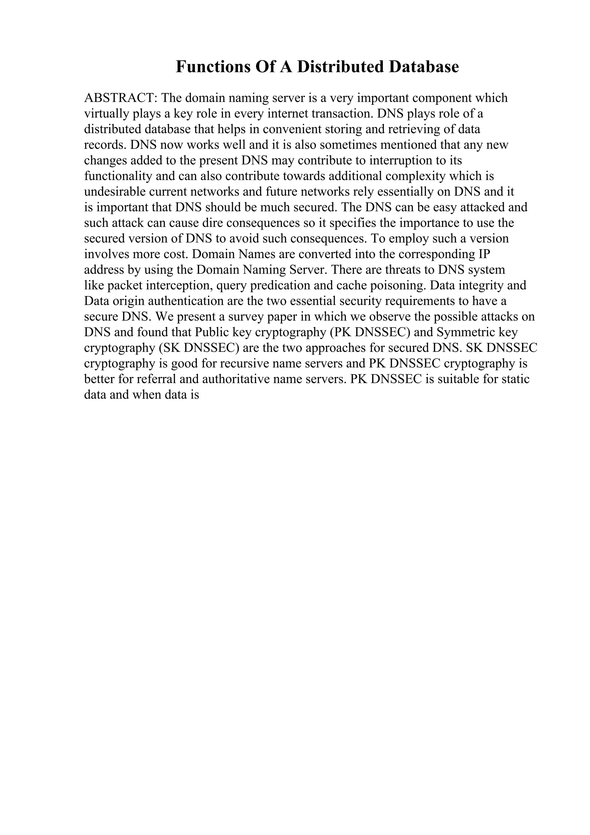 Functions Of A Distributed Database
ABSTRACT: The domain naming server is a very important component which
virtually plays a key role in every internet transaction. DNS plays role of a
distributed database that helps in convenient storing and retrieving of data
records. DNS now works well and it is also sometimes mentioned that any new
changes added to the present DNS may contribute to interruption to its
functionality and can also contribute towards additional complexity which is
undesirable current networks and future networks rely essentially on DNS and it
is important that DNS should be much secured. The DNS can be easy attacked and
such attack can cause dire consequences so it specifies the importance to use the
secured version of DNS to avoid such consequences. To employ such a version
involves more cost. Domain Names are converted into the corresponding IP
address by using the Domain Naming Server. There are threats to DNS system
like packet interception, query predication and cache poisoning. Data integrity and
Data origin authentication are the two essential security requirements to have a
secure DNS. We present a survey paper in which we observe the possible attacks on
DNS and found that Public key cryptography (PK DNSSEC) and Symmetric key
cryptography (SK DNSSEC) are the two approaches for secured DNS. SK DNSSEC
cryptography is good for recursive name servers and PK DNSSEC cryptography is
better for referral and authoritative name servers. PK DNSSEC is suitable for static
data and when data is
 