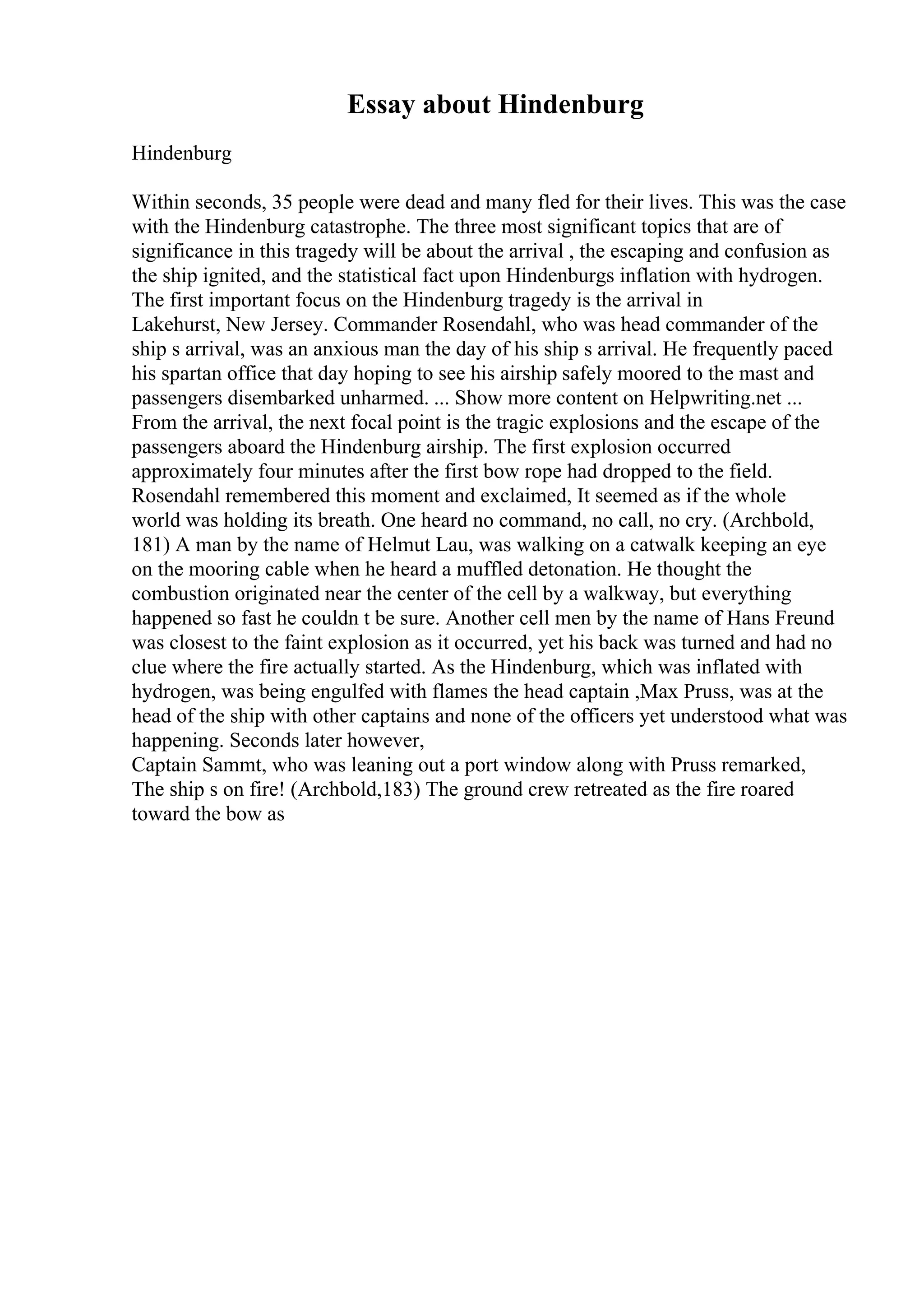 Essay about Hindenburg
Hindenburg
Within seconds, 35 people were dead and many fled for their lives. This was the case
with the Hindenburg catastrophe. The three most significant topics that are of
significance in this tragedy will be about the arrival , the escaping and confusion as
the ship ignited, and the statistical fact upon Hindenburgs inflation with hydrogen.
The first important focus on the Hindenburg tragedy is the arrival in
Lakehurst, New Jersey. Commander Rosendahl, who was head commander of the
ship s arrival, was an anxious man the day of his ship s arrival. He frequently paced
his spartan office that day hoping to see his airship safely moored to the mast and
passengers disembarked unharmed. ... Show more content on Helpwriting.net ...
From the arrival, the next focal point is the tragic explosions and the escape of the
passengers aboard the Hindenburg airship. The first explosion occurred
approximately four minutes after the first bow rope had dropped to the field.
Rosendahl remembered this moment and exclaimed, It seemed as if the whole
world was holding its breath. One heard no command, no call, no cry. (Archbold,
181) A man by the name of Helmut Lau, was walking on a catwalk keeping an eye
on the mooring cable when he heard a muffled detonation. He thought the
combustion originated near the center of the cell by a walkway, but everything
happened so fast he couldn t be sure. Another cell men by the name of Hans Freund
was closest to the faint explosion as it occurred, yet his back was turned and had no
clue where the fire actually started. As the Hindenburg, which was inflated with
hydrogen, was being engulfed with flames the head captain ,Max Pruss, was at the
head of the ship with other captains and none of the officers yet understood what was
happening. Seconds later however,
Captain Sammt, who was leaning out a port window along with Pruss remarked,
The ship s on fire! (Archbold,183) The ground crew retreated as the fire roared
toward the bow as
 