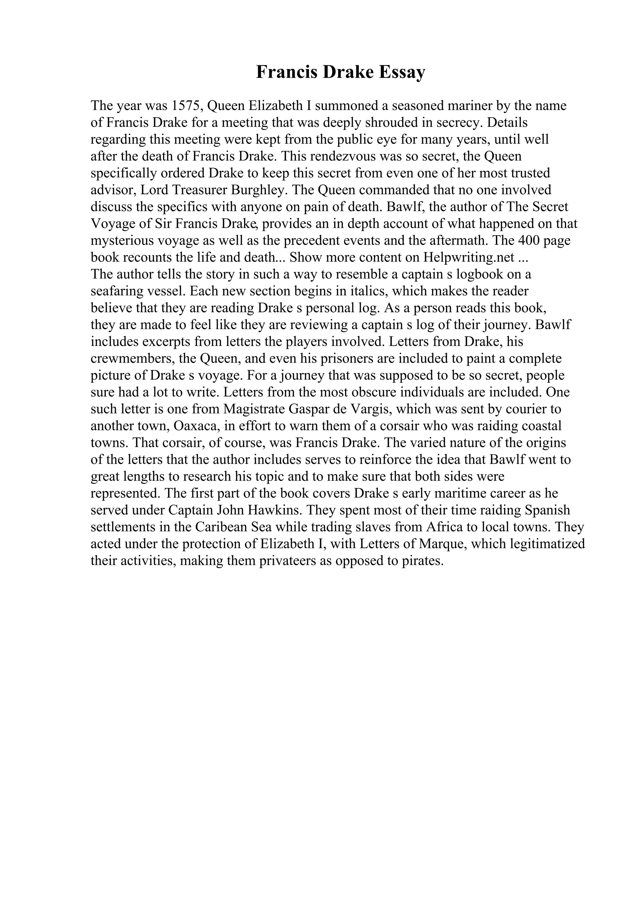 Francis Drake Essay
The year was 1575, Queen Elizabeth I summoned a seasoned mariner by the name
of Francis Drake for a meeting that was deeply shrouded in secrecy. Details
regarding this meeting were kept from the public eye for many years, until well
after the death of Francis Drake. This rendezvous was so secret, the Queen
specifically ordered Drake to keep this secret from even one of her most trusted
advisor, Lord Treasurer Burghley. The Queen commanded that no one involved
discuss the specifics with anyone on pain of death. Bawlf, the author of The Secret
Voyage of Sir Francis Drake, provides an in depth account of what happened on that
mysterious voyage as well as the precedent events and the aftermath. The 400 page
book recounts the life and death... Show more content on Helpwriting.net ...
The author tells the story in such a way to resemble a captain s logbook on a
seafaring vessel. Each new section begins in italics, which makes the reader
believe that they are reading Drake s personal log. As a person reads this book,
they are made to feel like they are reviewing a captain s log of their journey. Bawlf
includes excerpts from letters the players involved. Letters from Drake, his
crewmembers, the Queen, and even his prisoners are included to paint a complete
picture of Drake s voyage. For a journey that was supposed to be so secret, people
sure had a lot to write. Letters from the most obscure individuals are included. One
such letter is one from Magistrate Gaspar de Vargis, which was sent by courier to
another town, Oaxaca, in effort to warn them of a corsair who was raiding coastal
towns. That corsair, of course, was Francis Drake. The varied nature of the origins
of the letters that the author includes serves to reinforce the idea that Bawlf went to
great lengths to research his topic and to make sure that both sides were
represented. The first part of the book covers Drake s early maritime career as he
served under Captain John Hawkins. They spent most of their time raiding Spanish
settlements in the Caribean Sea while trading slaves from Africa to local towns. They
acted under the protection of Elizabeth I, with Letters of Marque, which legitimatized
their activities, making them privateers as opposed to pirates.
 
