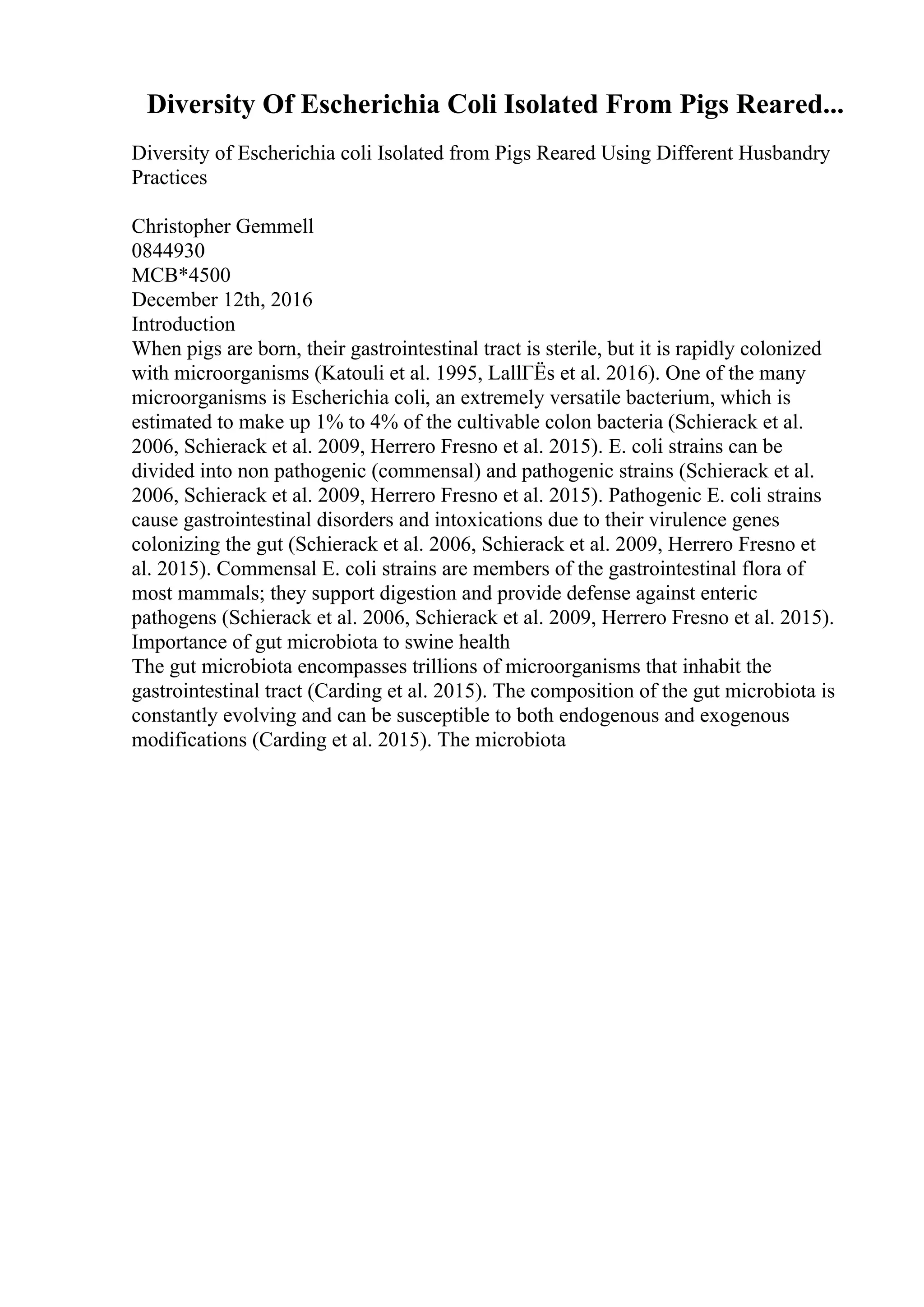 Diversity Of Escherichia Coli Isolated From Pigs Reared...
Diversity of Escherichia coli Isolated from Pigs Reared Using Different Husbandry
Practices
Christopher Gemmell
0844930
MCB*4500
December 12th, 2016
Introduction
When pigs are born, their gastrointestinal tract is sterile, but it is rapidly colonized
with microorganisms (Katouli et al. 1995, LallГЁs et al. 2016). One of the many
microorganisms is Escherichia coli, an extremely versatile bacterium, which is
estimated to make up 1% to 4% of the cultivable colon bacteria (Schierack et al.
2006, Schierack et al. 2009, Herrero Fresno et al. 2015). E. coli strains can be
divided into non pathogenic (commensal) and pathogenic strains (Schierack et al.
2006, Schierack et al. 2009, Herrero Fresno et al. 2015). Pathogenic E. coli strains
cause gastrointestinal disorders and intoxications due to their virulence genes
colonizing the gut (Schierack et al. 2006, Schierack et al. 2009, Herrero Fresno et
al. 2015). Commensal E. coli strains are members of the gastrointestinal flora of
most mammals; they support digestion and provide defense against enteric
pathogens (Schierack et al. 2006, Schierack et al. 2009, Herrero Fresno et al. 2015).
Importance of gut microbiota to swine health
The gut microbiota encompasses trillions of microorganisms that inhabit the
gastrointestinal tract (Carding et al. 2015). The composition of the gut microbiota is
constantly evolving and can be susceptible to both endogenous and exogenous
modifications (Carding et al. 2015). The microbiota
 