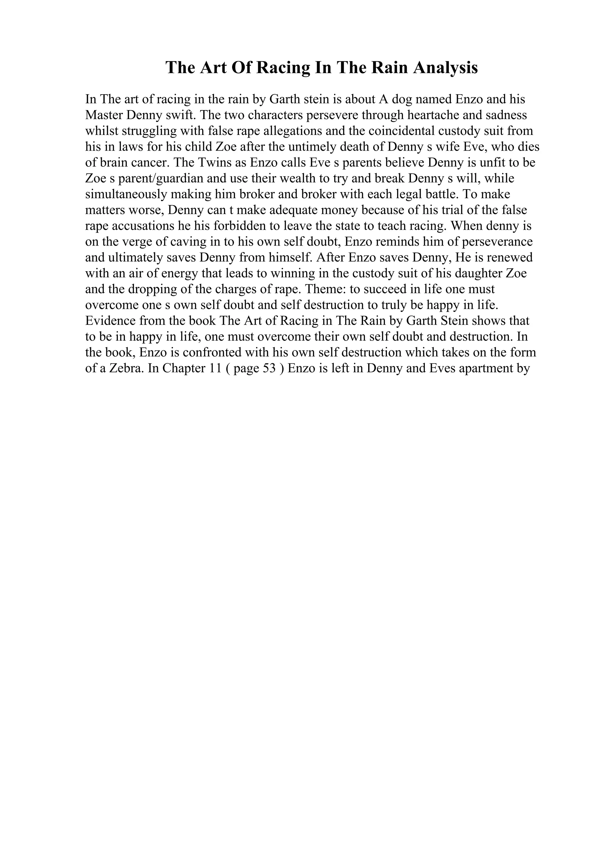 The Art Of Racing In The Rain Analysis
In The art of racing in the rain by Garth stein is about A dog named Enzo and his
Master Denny swift. The two characters persevere through heartache and sadness
whilst struggling with false rape allegations and the coincidental custody suit from
his in laws for his child Zoe after the untimely death of Denny s wife Eve, who dies
of brain cancer. The Twins as Enzo calls Eve s parents believe Denny is unfit to be
Zoe s parent/guardian and use their wealth to try and break Denny s will, while
simultaneously making him broker and broker with each legal battle. To make
matters worse, Denny can t make adequate money because of his trial of the false
rape accusations he his forbidden to leave the state to teach racing. When denny is
on the verge of caving in to his own self doubt, Enzo reminds him of perseverance
and ultimately saves Denny from himself. After Enzo saves Denny, He is renewed
with an air of energy that leads to winning in the custody suit of his daughter Zoe
and the dropping of the charges of rape. Theme: to succeed in life one must
overcome one s own self doubt and self destruction to truly be happy in life.
Evidence from the book The Art of Racing in The Rain by Garth Stein shows that
to be in happy in life, one must overcome their own self doubt and destruction. In
the book, Enzo is confronted with his own self destruction which takes on the form
of a Zebra. In Chapter 11 ( page 53 ) Enzo is left in Denny and Eves apartment by
 