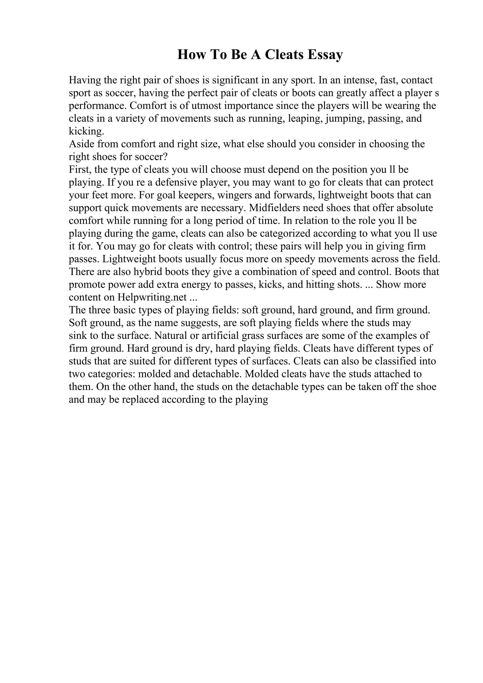 How To Be A Cleats Essay
Having the right pair of shoes is significant in any sport. In an intense, fast, contact
sport as soccer, having the perfect pair of cleats or boots can greatly affect a player s
performance. Comfort is of utmost importance since the players will be wearing the
cleats in a variety of movements such as running, leaping, jumping, passing, and
kicking.
Aside from comfort and right size, what else should you consider in choosing the
right shoes for soccer?
First, the type of cleats you will choose must depend on the position you ll be
playing. If you re a defensive player, you may want to go for cleats that can protect
your feet more. For goal keepers, wingers and forwards, lightweight boots that can
support quick movements are necessary. Midfielders need shoes that offer absolute
comfort while running for a long period of time. In relation to the role you ll be
playing during the game, cleats can also be categorized according to what you ll use
it for. You may go for cleats with control; these pairs will help you in giving firm
passes. Lightweight boots usually focus more on speedy movements across the field.
There are also hybrid boots they give a combination of speed and control. Boots that
promote power add extra energy to passes, kicks, and hitting shots. ... Show more
content on Helpwriting.net ...
The three basic types of playing fields: soft ground, hard ground, and firm ground.
Soft ground, as the name suggests, are soft playing fields where the studs may
sink to the surface. Natural or artificial grass surfaces are some of the examples of
firm ground. Hard ground is dry, hard playing fields. Cleats have different types of
studs that are suited for different types of surfaces. Cleats can also be classified into
two categories: molded and detachable. Molded cleats have the studs attached to
them. On the other hand, the studs on the detachable types can be taken off the shoe
and may be replaced according to the playing
 