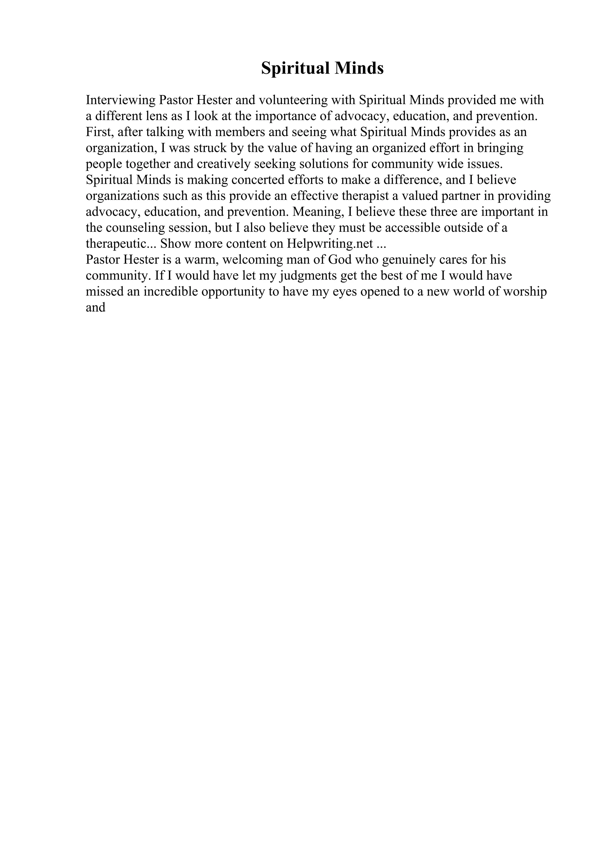 Spiritual Minds
Interviewing Pastor Hester and volunteering with Spiritual Minds provided me with
a different lens as I look at the importance of advocacy, education, and prevention.
First, after talking with members and seeing what Spiritual Minds provides as an
organization, I was struck by the value of having an organized effort in bringing
people together and creatively seeking solutions for community wide issues.
Spiritual Minds is making concerted efforts to make a difference, and I believe
organizations such as this provide an effective therapist a valued partner in providing
advocacy, education, and prevention. Meaning, I believe these three are important in
the counseling session, but I also believe they must be accessible outside of a
therapeutic... Show more content on Helpwriting.net ...
Pastor Hester is a warm, welcoming man of God who genuinely cares for his
community. If I would have let my judgments get the best of me I would have
missed an incredible opportunity to have my eyes opened to a new world of worship
and
 