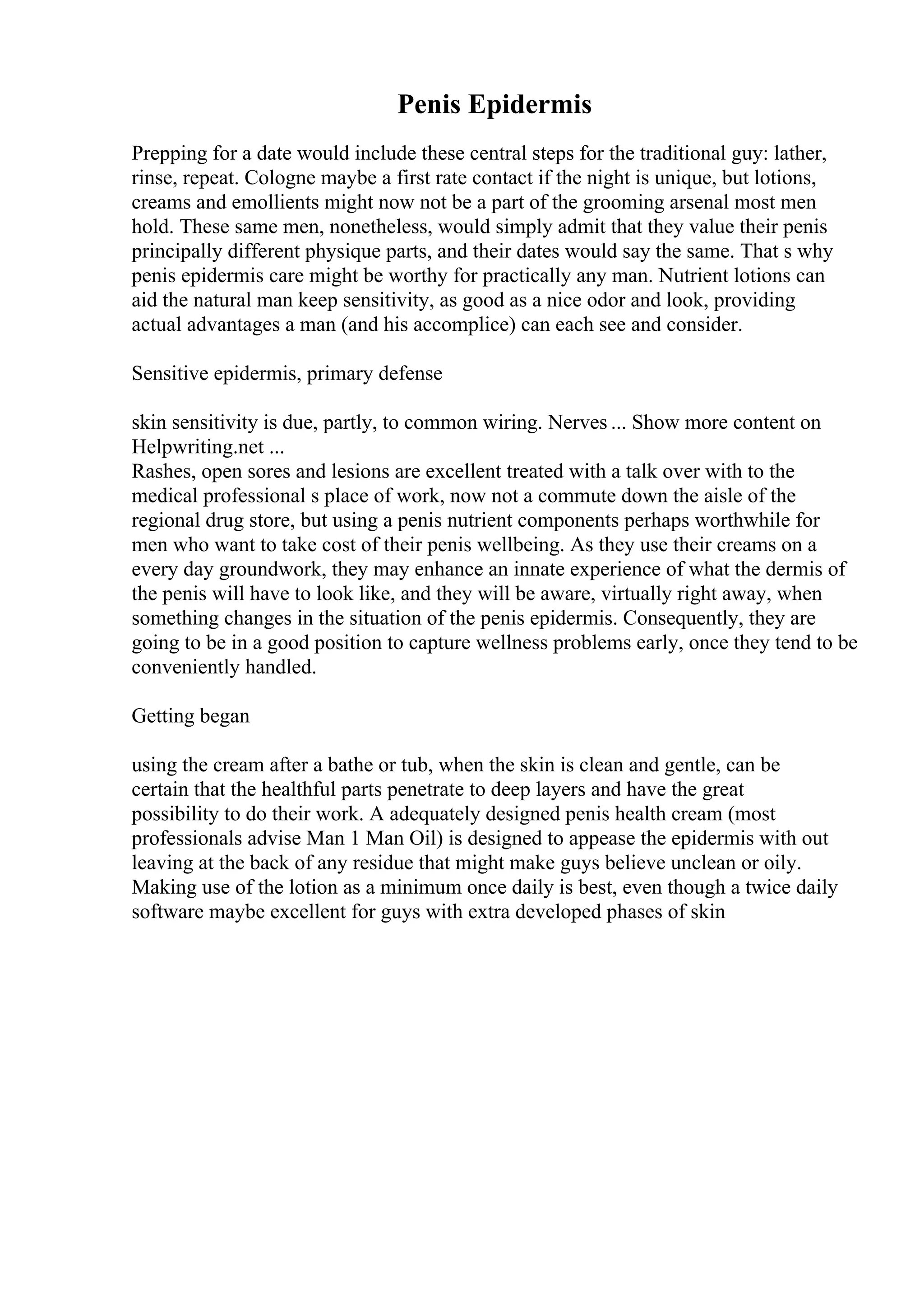 Penis Epidermis
Prepping for a date would include these central steps for the traditional guy: lather,
rinse, repeat. Cologne maybe a first rate contact if the night is unique, but lotions,
creams and emollients might now not be a part of the grooming arsenal most men
hold. These same men, nonetheless, would simply admit that they value their penis
principally different physique parts, and their dates would say the same. That s why
penis epidermis care might be worthy for practically any man. Nutrient lotions can
aid the natural man keep sensitivity, as good as a nice odor and look, providing
actual advantages a man (and his accomplice) can each see and consider.
Sensitive epidermis, primary defense
skin sensitivity is due, partly, to common wiring. Nerves ... Show more content on
Helpwriting.net ...
Rashes, open sores and lesions are excellent treated with a talk over with to the
medical professional s place of work, now not a commute down the aisle of the
regional drug store, but using a penis nutrient components perhaps worthwhile for
men who want to take cost of their penis wellbeing. As they use their creams on a
every day groundwork, they may enhance an innate experience of what the dermis of
the penis will have to look like, and they will be aware, virtually right away, when
something changes in the situation of the penis epidermis. Consequently, they are
going to be in a good position to capture wellness problems early, once they tend to be
conveniently handled.
Getting began
using the cream after a bathe or tub, when the skin is clean and gentle, can be
certain that the healthful parts penetrate to deep layers and have the great
possibility to do their work. A adequately designed penis health cream (most
professionals advise Man 1 Man Oil) is designed to appease the epidermis with out
leaving at the back of any residue that might make guys believe unclean or oily.
Making use of the lotion as a minimum once daily is best, even though a twice daily
software maybe excellent for guys with extra developed phases of skin
 
