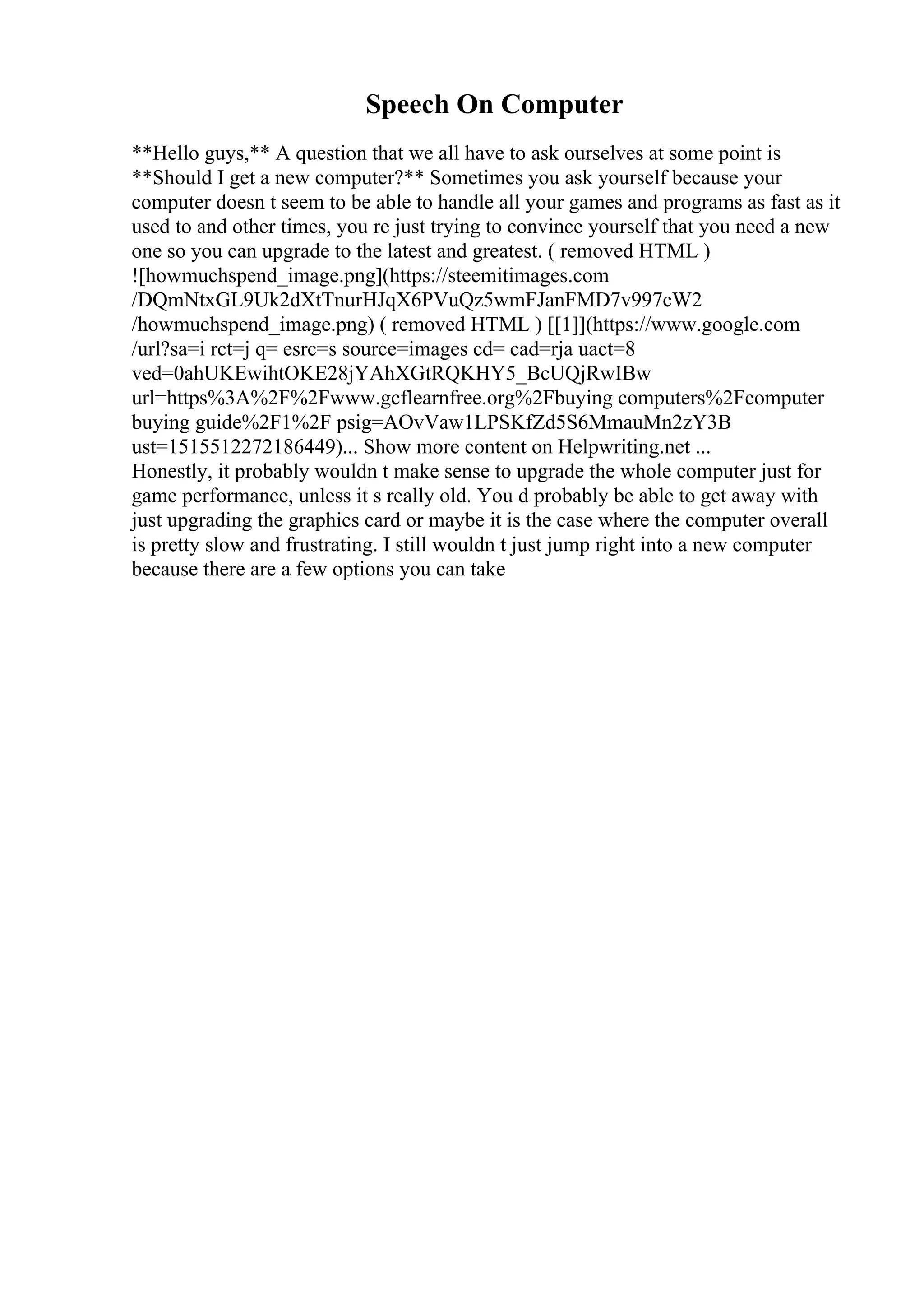 Speech On Computer
**Hello guys,** A question that we all have to ask ourselves at some point is
**Should I get a new computer?** Sometimes you ask yourself because your
computer doesn t seem to be able to handle all your games and programs as fast as it
used to and other times, you re just trying to convince yourself that you need a new
one so you can upgrade to the latest and greatest. ( removed HTML )
![howmuchspend_image.png](https://steemitimages.com
/DQmNtxGL9Uk2dXtTnurHJqX6PVuQz5wmFJanFMD7v997cW2
/howmuchspend_image.png) ( removed HTML ) [[1]](https://www.google.com
/url?sa=i rct=j q= esrc=s source=images cd= cad=rja uact=8
ved=0ahUKEwihtOKE28jYAhXGtRQKHY5_BcUQjRwIBw
url=https%3A%2F%2Fwww.gcflearnfree.org%2Fbuying computers%2Fcomputer
buying guide%2F1%2F psig=AOvVaw1LPSKfZd5S6MmauMn2zY3B
ust=1515512272186449)... Show more content on Helpwriting.net ...
Honestly, it probably wouldn t make sense to upgrade the whole computer just for
game performance, unless it s really old. You d probably be able to get away with
just upgrading the graphics card or maybe it is the case where the computer overall
is pretty slow and frustrating. I still wouldn t just jump right into a new computer
because there are a few options you can take
 