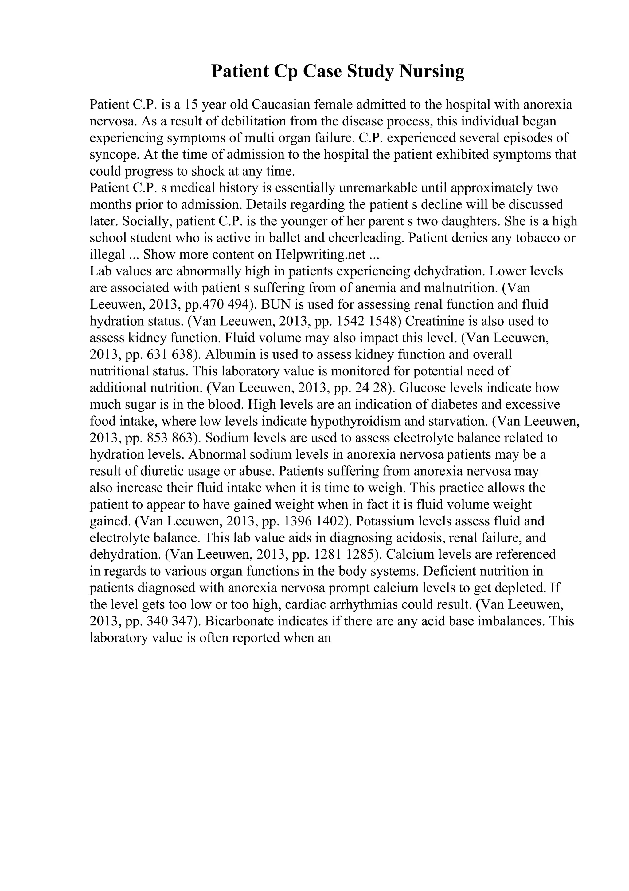 Patient Cp Case Study Nursing
Patient C.P. is a 15 year old Caucasian female admitted to the hospital with anorexia
nervosa. As a result of debilitation from the disease process, this individual began
experiencing symptoms of multi organ failure. C.P. experienced several episodes of
syncope. At the time of admission to the hospital the patient exhibited symptoms that
could progress to shock at any time.
Patient C.P. s medical history is essentially unremarkable until approximately two
months prior to admission. Details regarding the patient s decline will be discussed
later. Socially, patient C.P. is the younger of her parent s two daughters. She is a high
school student who is active in ballet and cheerleading. Patient denies any tobacco or
illegal ... Show more content on Helpwriting.net ...
Lab values are abnormally high in patients experiencing dehydration. Lower levels
are associated with patient s suffering from of anemia and malnutrition. (Van
Leeuwen, 2013, pp.470 494). BUN is used for assessing renal function and fluid
hydration status. (Van Leeuwen, 2013, pp. 1542 1548) Creatinine is also used to
assess kidney function. Fluid volume may also impact this level. (Van Leeuwen,
2013, pp. 631 638). Albumin is used to assess kidney function and overall
nutritional status. This laboratory value is monitored for potential need of
additional nutrition. (Van Leeuwen, 2013, pp. 24 28). Glucose levels indicate how
much sugar is in the blood. High levels are an indication of diabetes and excessive
food intake, where low levels indicate hypothyroidism and starvation. (Van Leeuwen,
2013, pp. 853 863). Sodium levels are used to assess electrolyte balance related to
hydration levels. Abnormal sodium levels in anorexia nervosa patients may be a
result of diuretic usage or abuse. Patients suffering from anorexia nervosa may
also increase their fluid intake when it is time to weigh. This practice allows the
patient to appear to have gained weight when in fact it is fluid volume weight
gained. (Van Leeuwen, 2013, pp. 1396 1402). Potassium levels assess fluid and
electrolyte balance. This lab value aids in diagnosing acidosis, renal failure, and
dehydration. (Van Leeuwen, 2013, pp. 1281 1285). Calcium levels are referenced
in regards to various organ functions in the body systems. Deficient nutrition in
patients diagnosed with anorexia nervosa prompt calcium levels to get depleted. If
the level gets too low or too high, cardiac arrhythmias could result. (Van Leeuwen,
2013, pp. 340 347). Bicarbonate indicates if there are any acid base imbalances. This
laboratory value is often reported when an
 