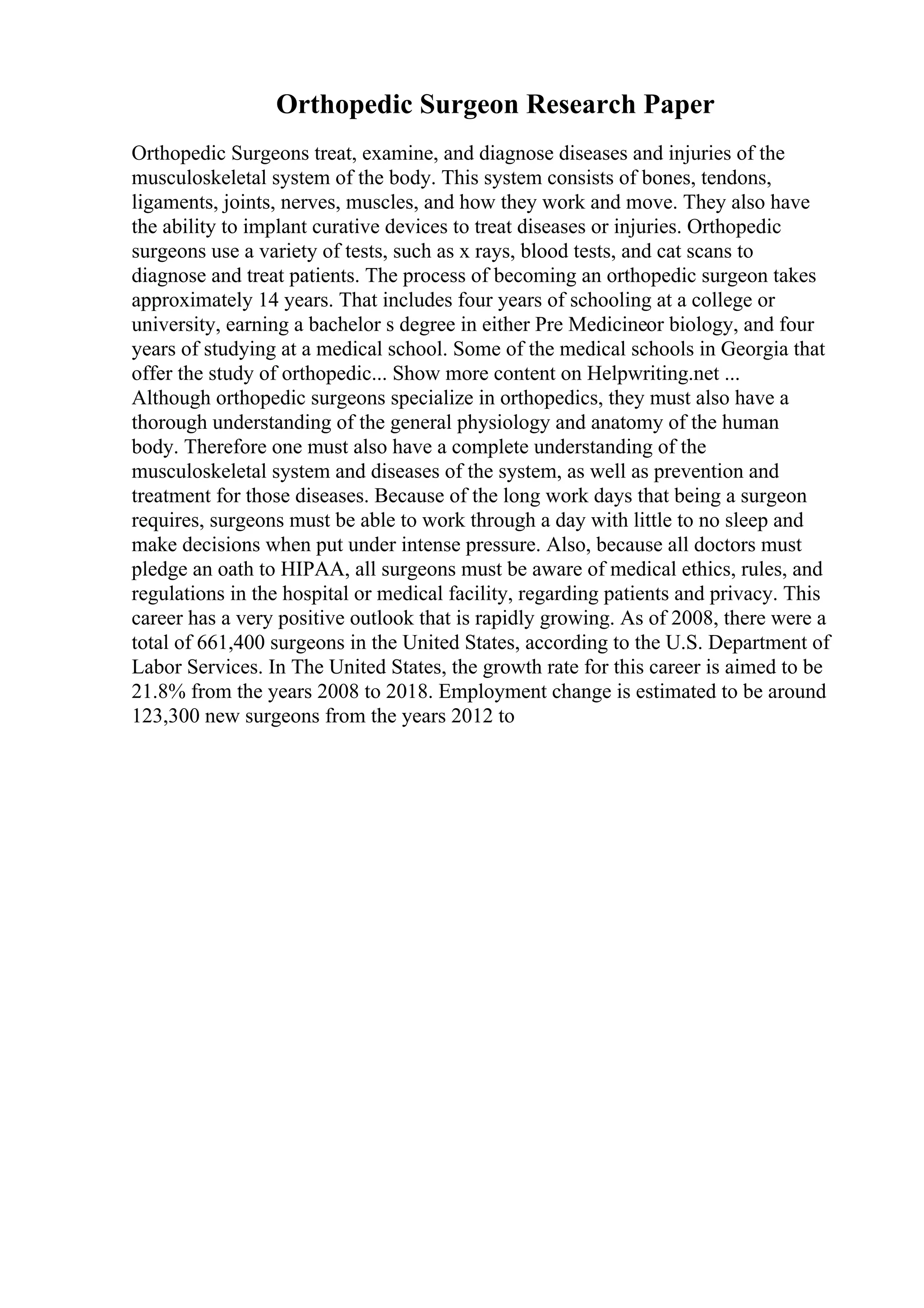 Orthopedic Surgeon Research Paper
Orthopedic Surgeons treat, examine, and diagnose diseases and injuries of the
musculoskeletal system of the body. This system consists of bones, tendons,
ligaments, joints, nerves, muscles, and how they work and move. They also have
the ability to implant curative devices to treat diseases or injuries. Orthopedic
surgeons use a variety of tests, such as x rays, blood tests, and cat scans to
diagnose and treat patients. The process of becoming an orthopedic surgeon takes
approximately 14 years. That includes four years of schooling at a college or
university, earning a bachelor s degree in either Pre Medicineor biology, and four
years of studying at a medical school. Some of the medical schools in Georgia that
offer the study of orthopedic... Show more content on Helpwriting.net ...
Although orthopedic surgeons specialize in orthopedics, they must also have a
thorough understanding of the general physiology and anatomy of the human
body. Therefore one must also have a complete understanding of the
musculoskeletal system and diseases of the system, as well as prevention and
treatment for those diseases. Because of the long work days that being a surgeon
requires, surgeons must be able to work through a day with little to no sleep and
make decisions when put under intense pressure. Also, because all doctors must
pledge an oath to HIPAA, all surgeons must be aware of medical ethics, rules, and
regulations in the hospital or medical facility, regarding patients and privacy. This
career has a very positive outlook that is rapidly growing. As of 2008, there were a
total of 661,400 surgeons in the United States, according to the U.S. Department of
Labor Services. In The United States, the growth rate for this career is aimed to be
21.8% from the years 2008 to 2018. Employment change is estimated to be around
123,300 new surgeons from the years 2012 to
 