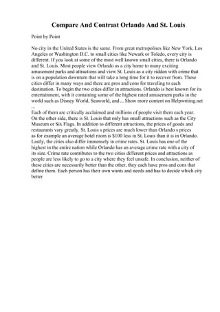 Compare And Contrast Orlando And St. Louis
Point by Point
No city in the United States is the same. From great metropolises like New York, Los
Angeles or Washington D.C. to small cities like Newark or Toledo, every city is
different. If you look at some of the most well known small cities, there is Orlando
and St. Louis. Most people view Orlando as a city home to many exciting
amusement parks and attractions and view St. Louis as a city ridden with crime that
is on a population downturn that will take a long time for it to recover from. These
cities differ in many ways and there are pros and cons for traveling to each
destination. To begin the two cities differ in attractions. Orlando is best known for its
entertainment, with it containing some of the highest rated amusement parks in the
world such as Disney World, Seaworld, and... Show more content on Helpwriting.net
...
Each of them are critically acclaimed and millions of people visit them each year.
On the other side, there is St. Louis that only has small attractions such as the City
Museum or Six Flags. In addition to different attractions, the prices of goods and
restaurants vary greatly. St. Louis s prices are much lower than Orlando s prices
as for example an average hotel room is $100 less in St. Louis than it is in Orlando.
Lastly, the cities also differ immensely in crime rates. St. Louis has one of the
highest in the entire nation while Orlando has an average crime rate with a city of
its size. Crime rate contributes to the two cities different prices and attractions as
people are less likely to go to a city where they feel unsafe. In conclusion, neither of
these cities are necessarily better than the other, they each have pros and cons that
define them. Each person has their own wants and needs and has to decide which city
better
 
