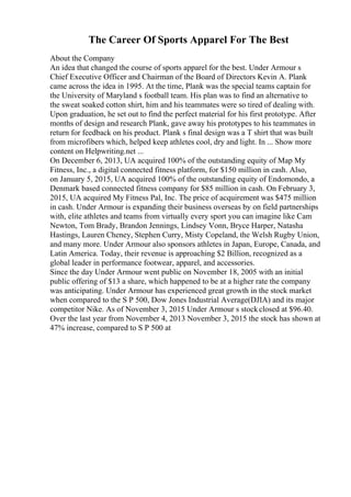 The Career Of Sports Apparel For The Best
About the Company
An idea that changed the course of sports apparel for the best. Under Armour s
Chief Executive Officer and Chairman of the Board of Directors Kevin A. Plank
came across the idea in 1995. At the time, Plank was the special teams captain for
the University of Maryland s football team. His plan was to find an alternative to
the sweat soaked cotton shirt, him and his teammates were so tired of dealing with.
Upon graduation, he set out to find the perfect material for his first prototype. After
months of design and research Plank, gave away his prototypes to his teammates in
return for feedback on his product. Plank s final design was a T shirt that was built
from microfibers which, helped keep athletes cool, dry and light. In ... Show more
content on Helpwriting.net ...
On December 6, 2013, UA acquired 100% of the outstanding equity of Map My
Fitness, Inc., a digital connected fitness platform, for $150 million in cash. Also,
on January 5, 2015, UA acquired 100% of the outstanding equity of Endomondo, a
Denmark based connected fitness company for $85 million in cash. On February 3,
2015, UA acquired My Fitness Pal, Inc. The price of acquirement was $475 million
in cash. Under Armour is expanding their business overseas by on field partnerships
with, elite athletes and teams from virtually every sport you can imagine like Cam
Newton, Tom Brady, Brandon Jennings, Lindsey Vonn, Bryce Harper, Natasha
Hastings, Lauren Cheney, Stephen Curry, Misty Copeland, the Welsh Rugby Union,
and many more. Under Armour also sponsors athletes in Japan, Europe, Canada, and
Latin America. Today, their revenue is approaching $2 Billion, recognized as a
global leader in performance footwear, apparel, and accessories.
Since the day Under Armour went public on November 18, 2005 with an initial
public offering of $13 a share, which happened to be at a higher rate the company
was anticipating. Under Armour has experienced great growth in the stock market
when compared to the S P 500, Dow Jones Industrial Average(DJIA) and its major
competitor Nike. As of November 3, 2015 Under Armour s stockclosed at $96.40.
Over the last year from November 4, 2013 November 3, 2015 the stock has shown at
47% increase, compared to S P 500 at
 