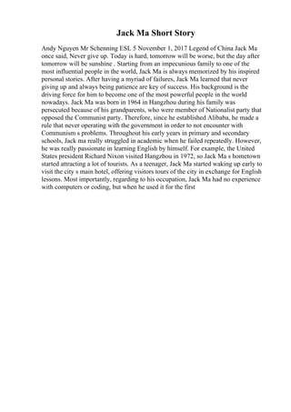 Jack Ma Short Story
Andy Nguyen Mr Schenning ESL 5 November 1, 2017 Legend of China Jack Ma
once said, Never give up. Today is hard, tomorrow will be worse, but the day after
tomorrow will be sunshine . Starting from an impecunious family to one of the
most influential people in the world, Jack Ma is always memorized by his inspired
personal stories. After having a myriad of failures, Jack Ma learned that never
giving up and always being patience are key of success. His background is the
driving force for him to become one of the most powerful people in the world
nowadays. Jack Ma was born in 1964 in Hangzhou during his family was
persecuted because of his grandparents, who were member of Nationalist party that
opposed the Communist party. Therefore, since he established Alibaba, he made a
rule that never operating with the government in order to not encounter with
Communism s problems. Throughout his early years in primary and secondary
schools, Jack ma really struggled in academic when he failed repeatedly. However,
he was really passionate in learning English by himself. For example, the United
States president Richard Nixon visited Hangzhou in 1972, so Jack Ma s hometown
started attracting a lot of tourists. As a teenager, Jack Ma started waking up early to
visit the city s main hotel, offering visitors tours of the city in exchange for English
lessons. Most importantly, regarding to his occupation, Jack Ma had no experience
with computers or coding, but when he used it for the first
 