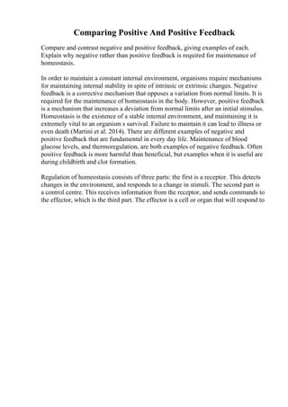 Comparing Positive And Positive Feedback
Compare and contrast negative and positive feedback, giving examples of each.
Explain why negative rather than positive feedback is required for maintenance of
homeostasis.
In order to maintain a constant internal environment, organisms require mechanisms
for maintaining internal stability in spite of intrinsic or extrinsic changes. Negative
feedback is a corrective mechanism that opposes a variation from normal limits. It is
required for the maintenance of homeostasis in the body. However, positive feedback
is a mechanism that increases a deviation from normal limits after an initial stimulus.
Homeostasis is the existence of a stable internal environment, and maintaining it is
extremely vital to an organism s survival. Failure to maintain it can lead to illness or
even death (Martini et al. 2014). There are different examples of negative and
positive feedback that are fundamental in every day life. Maintenance of blood
glucose levels, and thermoregulation, are both examples of negative feedback. Often
positive feedback is more harmful than beneficial, but examples when it is useful are
during childbirth and clot formation.
Regulation of homeostasis consists of three parts: the first is a receptor. This detects
changes in the environment, and responds to a change in stimuli. The second part is
a control centre. This receives information from the receptor, and sends commands to
the effector, which is the third part. The effector is a cell or organ that will respond to
 