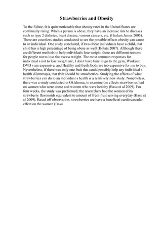 Strawberries and Obesity
To the Editor, It is quite noticeable that obesity rates in the United States are
continually rising. When a person is obese, they have an increase risk to diseases
such as type 2 diabetes, heart disease, various cancers, etc. (Haslam James 2005).
There are countless studies conducted to see the possible effects obesity can cause
to an individual. One study concluded, if two obese individuals have a child, that
child has a high percentage of being obese as well (Kolata 2007). Although there
are different methods to help individuals lose weight, there are different reasons
for people not to lose the excess weight. The most common responses for
individual s not to lose weight are, I don t have time to go to the gym, Workout
DVD s are expensive, and Healthy and fresh foods are too expensive for me to buy.
Nevertheless, if there was only one fruit that could possibly help any individual s
health dilemma(s), that fruit should be strawberries. Studying the effects of what
strawberries can do to an individual s health is a relatively new study. Nonetheless,
there was a study conducted in Oklahoma, to examine the effects strawberries had
on women who were obese and women who were healthy (Basu et al 2009). For
four weeks, the study was preformed; the researchers had the women drink
strawberry flavonoids equivalent to amount of fresh fruit serving everyday (Basu et
al 2009). Based off observation, strawberries are have a beneficial cardiovascular
effect on the women (Basu
 
