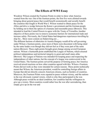 The Effects of WWI Essay
Woodrow Wilson created the Fourteen Points in order to show what America
wanted from the war. Out of the fourteen points, the first five were allotted towards
bringing about general peace that would benefit economically and socially benefit
the countries that fought in World War I. Wilson wanted to obtain peace for the
Allies and drive a wedge between the Kaiser s government and the German people
by holding out to them the option of a humane and reasonable peace (Brower). This
intended to lead the Central Powers to agree with the Treaty of Versailles. Another
objective of these points was to remove economic barriers for international trade and
increase safety. Previously, the United States had dangerous experiences travelling by
ship for... Show more content on Helpwriting.net ...
The different factions of ethnicities in Austria Hungary would all be self governing
under Wilson s fourteen points, since most of them were discontent with being ruled
by the same leader even though they did not feel as if they were part of the same
nation (Brower). These eight points brought great change among several European
nations. Wilson s fourteenth point established the League of Nations, which ensured
political independence and territorial integrity to great and small states alike
(Brower). The League of Nations was intended for keeping peace and respecting the
independence of other nations, but the concept of a league was controversial in the
United States. The fourteen points served the purpose of forming peace, but America
received mixed reactions on how other countries agreed with this. Wilson s Fourteen
Points did not work as they were intended for certain reasons. These points technically
meant that Wilson, the American president, would be controlling foreign affairs in
Europe that did not directly concern American citizens, such as borders of countries.
Moreover, the Fourteen Points were equated to peace without victory, and the nations
in the war obviously wanted victory, which is why they participated in the war.
Although peace would be an ideal condition, few countries had the willingness to
give up a victory. Most countries would rather lose the war after surrendering, than
simply give up on the war and
 