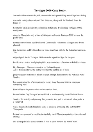 Tortugas 2000 Case Study
Just as in other areas of the park, commercial and sport fishing were illegal and diving
was to be strictly observational. This directive, along with the feedback from the
locals of
Southern Florida along with commercial fishers and divers made Tortugas 2000 a
contiguous
struggle. Though its only within a 200 square mile area, Tortugas 2000 became the
poster child
for the destruction of local livelihood. Commercial Fishermen, salvagers and divers
claimed
that their rights and livelihoods were being interfered with by the federal government.
The
original goal for the Tortugas 2000 was to be a positive light for the park.
In efforts to create a level playing field, representative s of various stakeholders in the
Dry Tortugas ... Show more content on Helpwriting.net ...
All of this considered, the reality becomes the fact that all of these
projects require millions of dollars to even attempt. Furthermore, the National Parks
Service
has an extensive list of approximately twenty three thousand historic structures
competing with
Fort Jefferson for preservation and restoration funds.
In conclusion, Dry Tortugas National Park is an abnormality in the National Parks
Service. Technically only twenty five years old, this park contrasts all other parks in
a variety of
ways. Its collection of attractions alone is uniquely appealing. The fact that Dry
Tortugas is
located on a group of seven islands stands by itself. Though vegetation exists, the real
shining
star of the park is its ecosystem that is rare in other parts of the world. Most
 