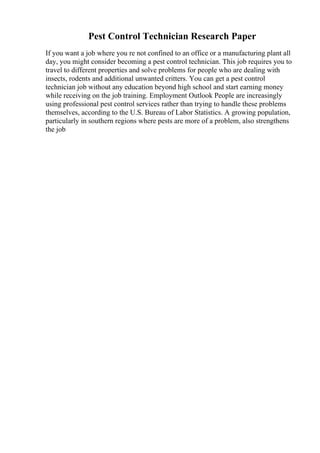 Pest Control Technician Research Paper
If you want a job where you re not confined to an office or a manufacturing plant all
day, you might consider becoming a pest control technician. This job requires you to
travel to different properties and solve problems for people who are dealing with
insects, rodents and additional unwanted critters. You can get a pest control
technician job without any education beyond high school and start earning money
while receiving on the job training. Employment Outlook People are increasingly
using professional pest control services rather than trying to handle these problems
themselves, according to the U.S. Bureau of Labor Statistics. A growing population,
particularly in southern regions where pests are more of a problem, also strengthens
the job
 