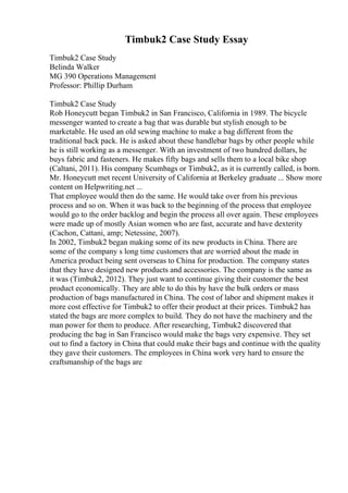 Timbuk2 Case Study Essay
Timbuk2 Case Study
Belinda Walker
MG 390 Operations Management
Professor: Phillip Durham
Timbuk2 Case Study
Rob Honeycutt began Timbuk2 in San Francisco, California in 1989. The bicycle
messenger wanted to create a bag that was durable but stylish enough to be
marketable. He used an old sewing machine to make a bag different from the
traditional back pack. He is asked about these handlebar bags by other people while
he is still working as a messenger. With an investment of two hundred dollars, he
buys fabric and fasteners. He makes fifty bags and sells them to a local bike shop
(Caltani, 2011). His company Scumbags or Timbuk2, as it is currently called, is born.
Mr. Honeycutt met recent University of California at Berkeley graduate ... Show more
content on Helpwriting.net ...
That employee would then do the same. He would take over from his previous
process and so on. When it was back to the beginning of the process that employee
would go to the order backlog and begin the process all over again. These employees
were made up of mostly Asian women who are fast, accurate and have dexterity
(Cachon, Cattani, amp; Netessine, 2007).
In 2002, Timbuk2 began making some of its new products in China. There are
some of the company s long time customers that are worried about the made in
America product being sent overseas to China for production. The company states
that they have designed new products and accessories. The company is the same as
it was (Timbuk2, 2012). They just want to continue giving their customer the best
product economically. They are able to do this by have the bulk orders or mass
production of bags manufactured in China. The cost of labor and shipment makes it
more cost effective for Timbuk2 to offer their product at their prices. Timbuk2 has
stated the bags are more complex to build. They do not have the machinery and the
man power for them to produce. After researching, Timbuk2 discovered that
producing the bag in San Francisco would make the bags very expensive. They set
out to find a factory in China that could make their bags and continue with the quality
they gave their customers. The employees in China work very hard to ensure the
craftsmanship of the bags are
 